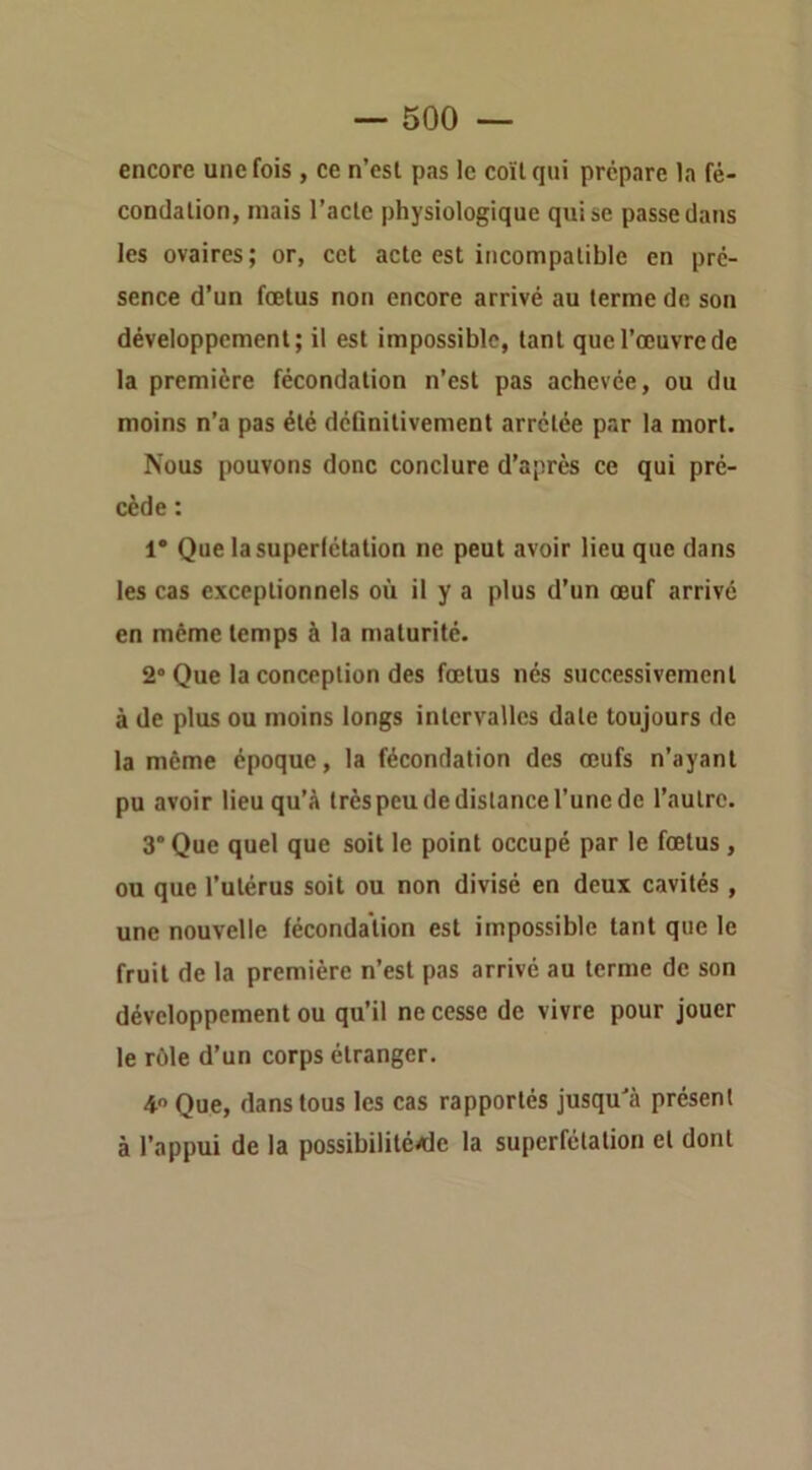 encore une fois , ce n’esl pas le coït qui prépare la fé- condalion, mais l’acte physiologique qui se passe dans les ovaires; or, cet acte est incompatible en pré- sence d’un fœtus non encore arrivé au terme de son développement; il est impossible, tant que l’œuvre de la première fécondation n’est pas achevée, ou du moins n’a pas été déGnitivement arrêtée par la mort. Nous pouvons donc conclure d’après ce qui pré- cède : 1* Que la superfétation ne peut avoir lieu que dans les cas exceptionnels où il y a plus d’un œuf arrivé en même temps à la maturité. 2” Que la conception des fœtus nés successivement à de plus ou moins longs intervalles date toujours de la même époque, la fécondation des œufs n’ayant pu avoir lieu qu’à très peu de distance l’une de l’autre. 3* Que quel que soit le point occupé par le fœtus , ou que l’utérus soit ou non divisé en deux cavités , une nouvelle fécondation est impossible tant que le fruit de la première n’est pas arrivé au terme de son développement ou qu’il ne cesse de vivre pour jouer le rôle d’un corps étranger. 4 Que, dans tous les cas rapportés jusqu'à présent à l’appui de la possibilité/de la superfétation et dont