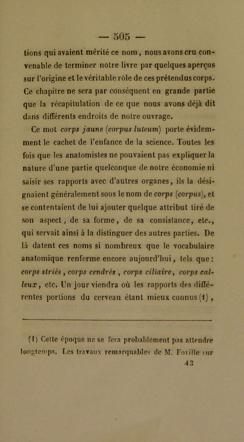 lions qui avaient naérilé ce nom, nous avons cru con- venable de terminer notre livre par quelques aperçus sur l’origine elle véritable rôle de ces prétendus corps. Ce chapitre ne sera par conséquent en grande partie que la récapitulation de ce que nous avons déjà dit dans différents endroits de notre ouvrage. Ce mot corps jaune {corpus luleum) porte évidem- ment le cachet de l’enfance de la science. Toutes les fois que les anatomistes ne pouvaient pas expliquer la nature d’une partie quelconque de notre économie ni saisir scs rapports avec d’autres organes, ils la dési- gnaient généralement sous le nom de corps [corpus], et se contentaient de lui ajouter quelque attribut tiré de son aspect, de sa forme, de sa consistance, etc., qui servait ainsi à la distinguer des autres parties. De là datent ces noms si nombreux que le vocabulaire anatomique renferme encore aujourd’hui, tels que: corps striés, corps cendrés , corps ciliaire, corps cal- leux, etc. Un jour viendra où les rapports des diffé- rentes portions du cerveau étant mieux connus (1), (I) Celle époque ne se fera probablement pas atlendre longtemps. Les travaux remarquables de M. Foville sur 43