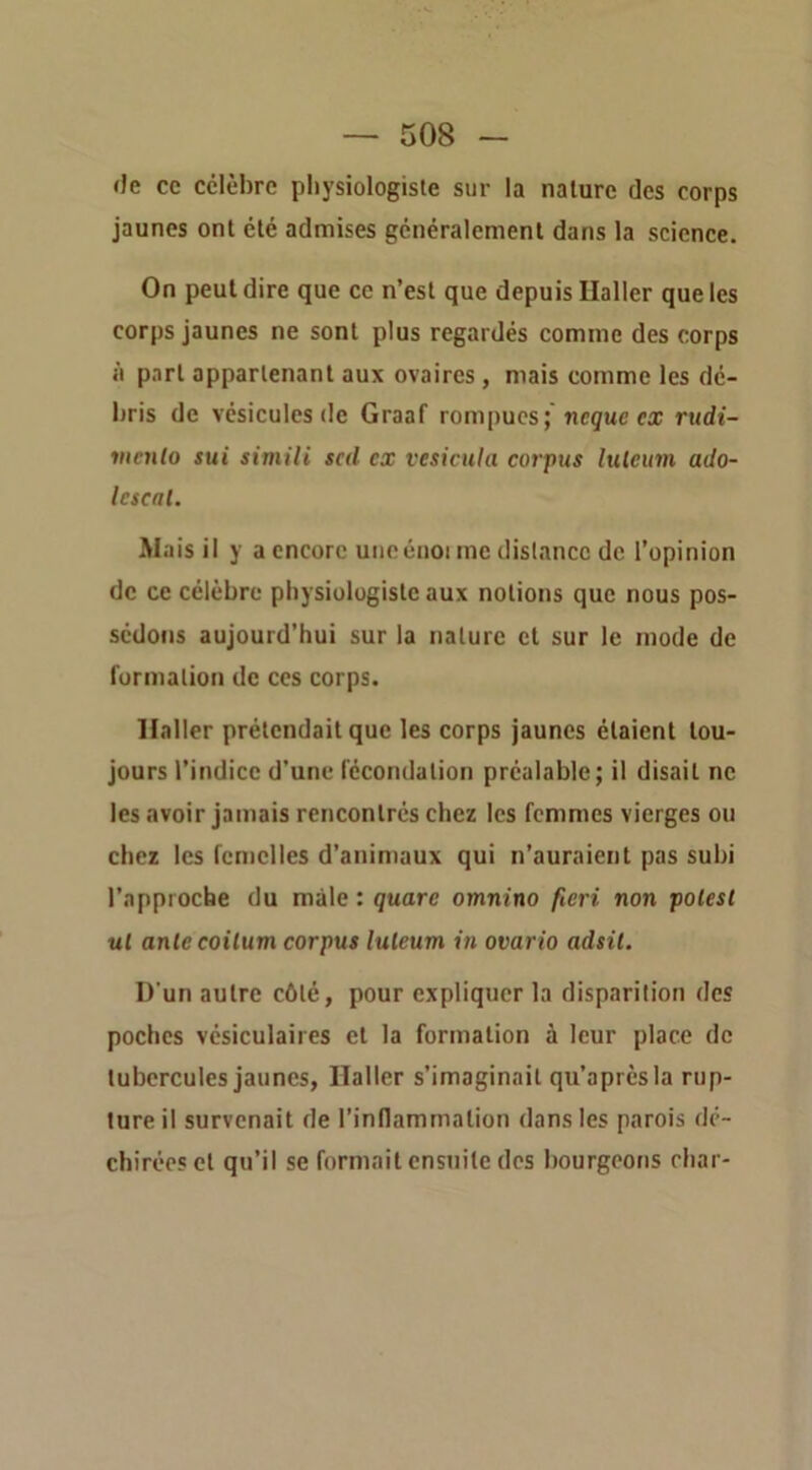 de ce célèbre physiologiste sur la nature des corps jaunes ont été admises généralement dans la scicnee. On peut dire que ce n’est que depuis Ualler que les corps jaunes ne sont plus regardés comme des corps à part appartenant aux ovaires, mais comme les dé- bris de vésicules de Graaf rompues; ncguc ex rudi~ vicnlo sui simili scd ex vesicula corpus Itilcum ado- Icscat. Ma is il y a encore uiieéiioi me distance de l’opinion de ce célèbre physiologiste aux notions que nous pos- sédons aujourd’hui sur la nature et sur le mode de formation de ces corps. Haller prétendait que les corps jaunes étaient tou- jours l’indice d'une iccondation préalable; il disait ne les avoir jamais rencontrés chez les femmes vierges ou chez les femelles d’animaux qui n’auraient pas subi l’approche du mâle : quare omnino fieri non polest ul ante coilum corpus luleum in ovario adsil. D'un autre côté, pour expliquer la disparition des poches vésiculaires et la formation à leur place de tubercules jaunes, Haller s’imaginait qu’aprèsla rup- ture il survenait de l’inllammation dans les parois dé- chirées et qu’il se formait ensuite des bourgeons char-