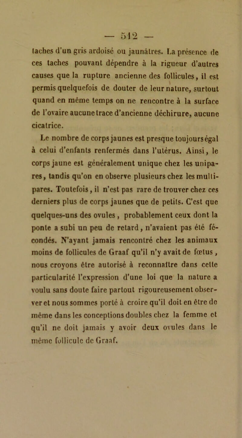 taches d’un gris ardoise ou jaunâtres. La présence de ces taches pouvant dépendre à la rigueur d’autres causes que la rupture ancienne des follicules, il est permis quelquefois de douter de leur nature, surtout quand en même temps on ne rencontre à la surface de l’ovaire aucune trace d’ancienne déchirure, aucune cicatrice. Le nombre de corps jaunes est presque toujours égal à celui d’enfants renfermés dans l’utérus. Ainsi, le corps jaune est généralement unique chez les unipa- res, tandis qu’on en observe plusieurs chez les multi- pares. Toutefois, il n’est pas rare de trouver chez ces derniers plus de corps jaunes que de petits. C’est que quelques-uns des ovules, probablement ceux dont la ponte a subi un peu de retard, n’avaient pas été fé- condés. N’ayant jamais rencontré chez les animaux moins de follicules de Graaf qu’il n’y avait de fœtus , nous croyons être autorisé à reconnaître dans cette particularité l’expression d’une loi que la nature a voulu sans doute faire partout rigoureusement obser- ver et nous sommes porté à croire qu’il doit en être de même dans les conceptions doubles chez la femme et qu’il ne doit jamais y avoir deux ovules dans le même follicule de Graaf.