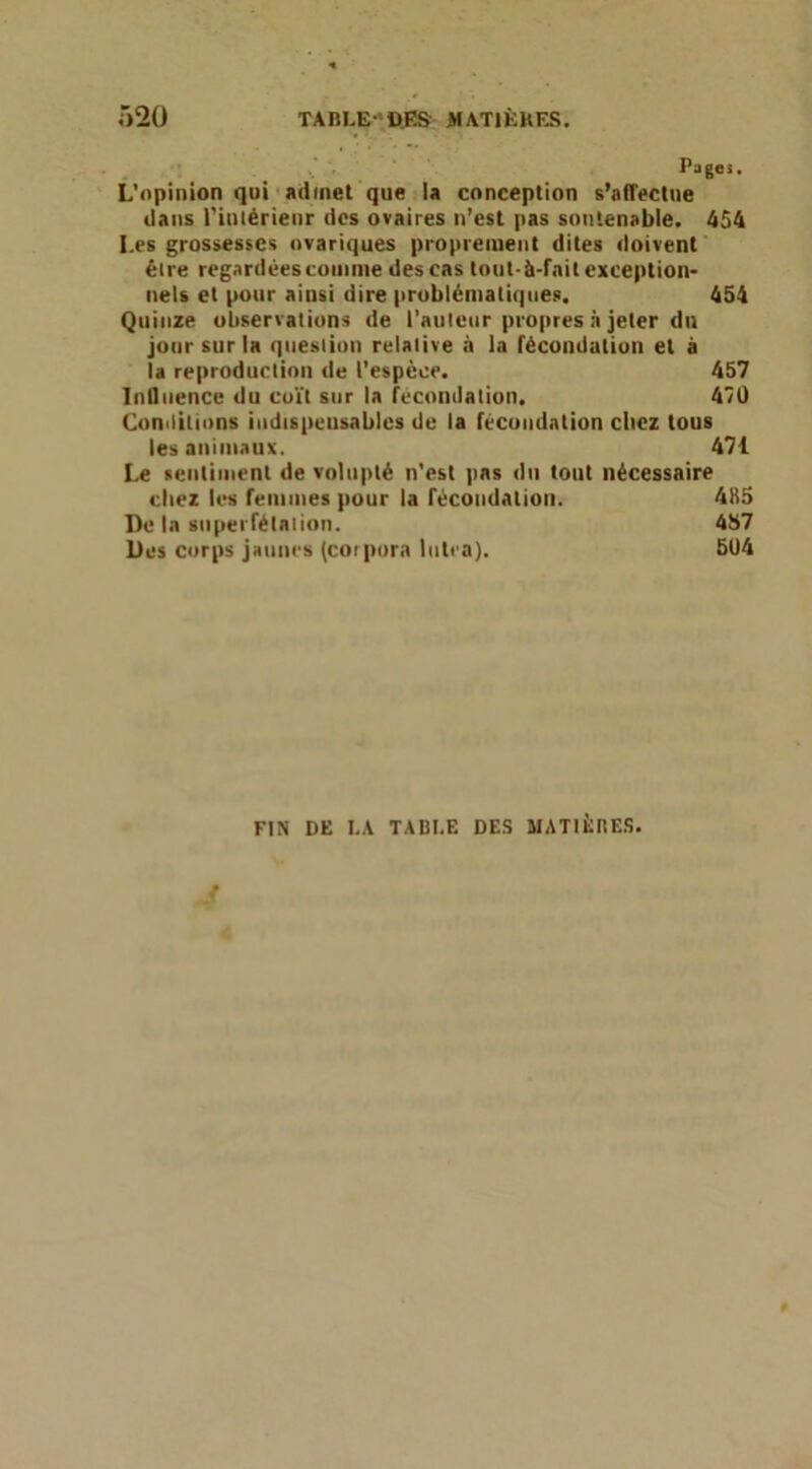 Ô2Ü TABLE-DJ» MATIÈHES. . Pages. ' L'opinion qui ' admet que la conception s’alTectue dans l’intérienr des ovaires n’est pas soutenable. 454 Les grossesses ovariques propreinent dites doivent être regardées toiiinie des cas tout-à-fnit exception* nets et pour ainsi dire problématiques, 454 Quinze observations de l’auieur propres a jeter du jour sur la question relative à la fécondation et à la reproduction de l’espèce. 457 InQiience du coït sur la fécondation. 47U Conditions indispensables de la fécondation citez tous les animaux. 471 Le sentiment de volupté n'est pas du tout nécessaire citez les femmes pour la fécondation. 4H5 De la superfétation. 457 Des corps jaunes (cotpora Intea). 504 FIN DE I.A TABI.E DES MATIÈRES.