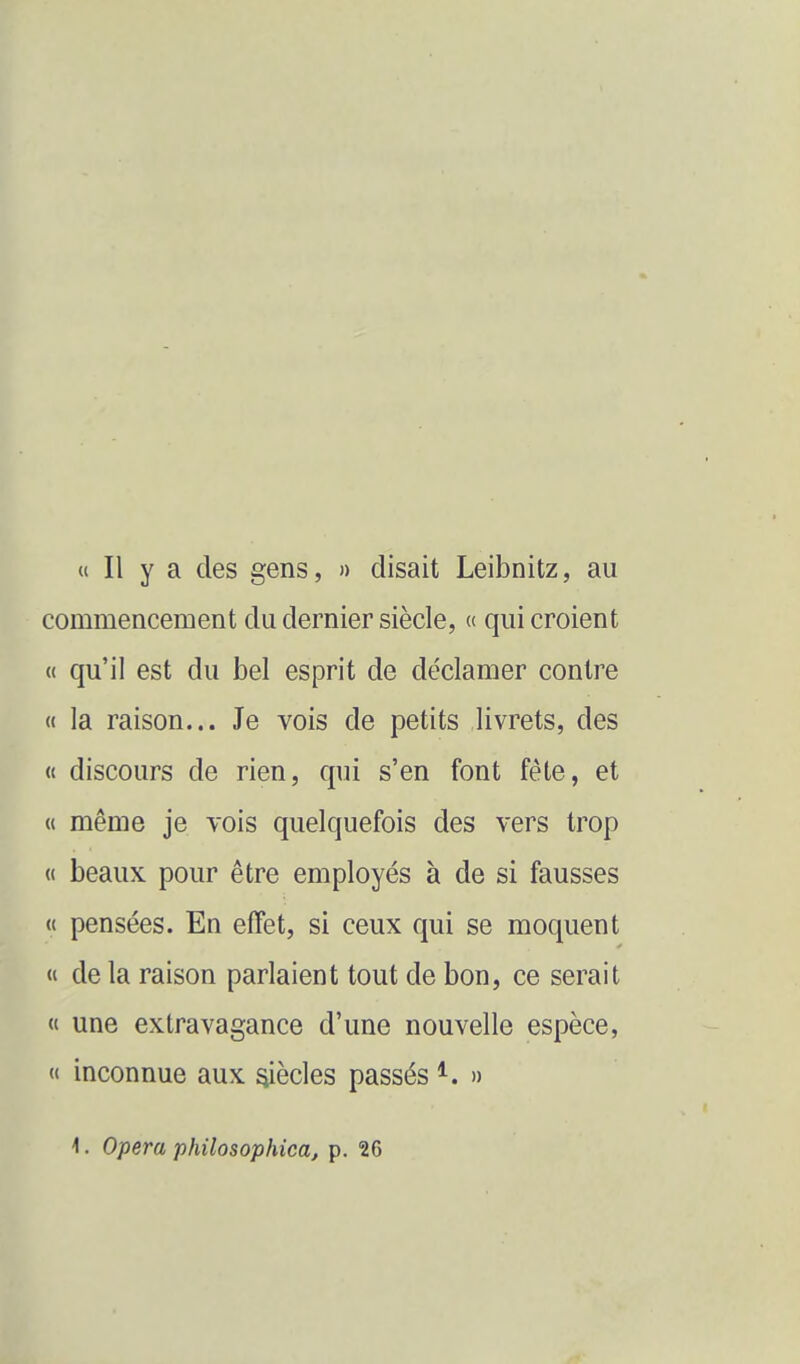 « Il y a des gens, » disait Leibnitz, au commencement du dernier siècle, « qui croient « qu'il est du bel esprit de déclamer contre « la raison... Je vois de petits livrets, des « discours de rien, qui s'en font fête, et « même je vois quelquefois des vers trop « beaux pour être employés à de si fausses u pensées. En effet, si ceux qui se moquent « de la raison parlaient tout de bon, ce serait « une extravagance d'une nouvelle espèce, (I inconnue aux ^ècles passés » 1. Opéra philosophica, p. 26