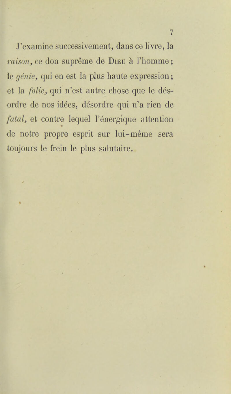 J'examine successivement, dans ce livre, la raisoi), ce don suprême de Dieu à l'homme; le génie, qui en est la plus haute expression; et la folie, qui n'est autre chose que le dés- ordre de nos idées, désordre qui n'a rien de fatal, et contre lequel l'énergique attention de notre propre esprit sur lui-même sera toujours le frein le plus salutaire. <