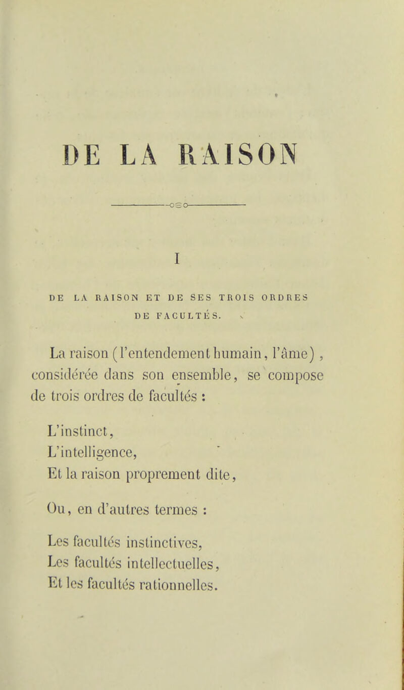 DE LA RAISON ET DE SES TROIS ORDRES La raison (l'entendemenlhumain, l'âme) , considérée dans son ensemble, se compose de trois ordres de facultés : L'instinct, L'intelligence, Et la raison proprement dite, Ou, en d'autres termes : Les facultés instinctives, Les facultés intellectuelles, Et les facultés rationnelles. —oso I DE FACULTES.