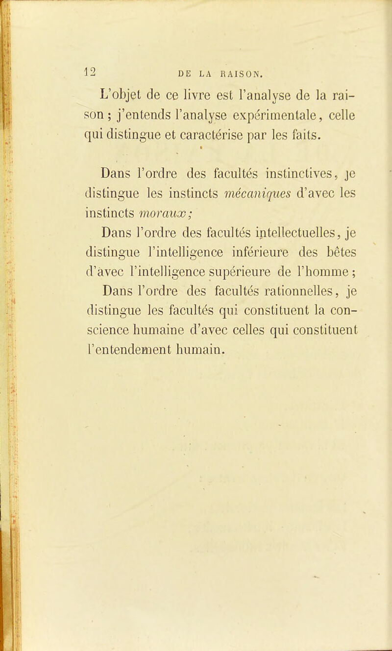 L'objet de ce livre est l'analyse de la rai- son ; j'entends l'analyse expérimentale, celle qui distingue et caractérise par les faits. Dans l'ordre des facultés instinctives., je distingue les instincts mécaniques d'avec les instincts moraux; Dans l'ordre des facultés intellectuelles, je distingue l'intelligence inférieure des bêtes d'avec l'intelligence supérieure de l'homme ; Dans l'ordre des facultés rationnelles, je distingue les facultés qui constituent la con- science humaine d'avec celles qui constituent l'entendement humain.