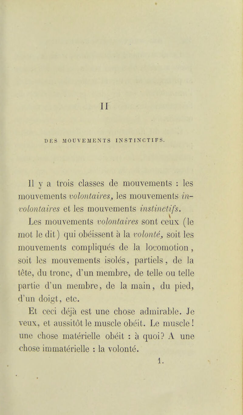 * II DES MOUVEMENTS INSTINCTIFS. Il y a trois classes de mouvements : les mouvements volontaires, les mouvements in- volontaires et les mouvements instinctifs. Les mouvements volontaires sont ceux (le mot le dit) qui obéissent à la volonté, soit les mouvements compliqués de la locomotion, soit les mouvements isolés, partiels, de la tête, du tronc, d'un membre, de telle ou telle partie d'un membre, de la main, du pied, d'un doigt, etc. Et ceci déjà est une chose admirable. Je veux, et aussitôt le muscle obéit. Le muscle ! une chose matérielle obéit : à quoi? A une chose immatérielle : la volonté. 1.