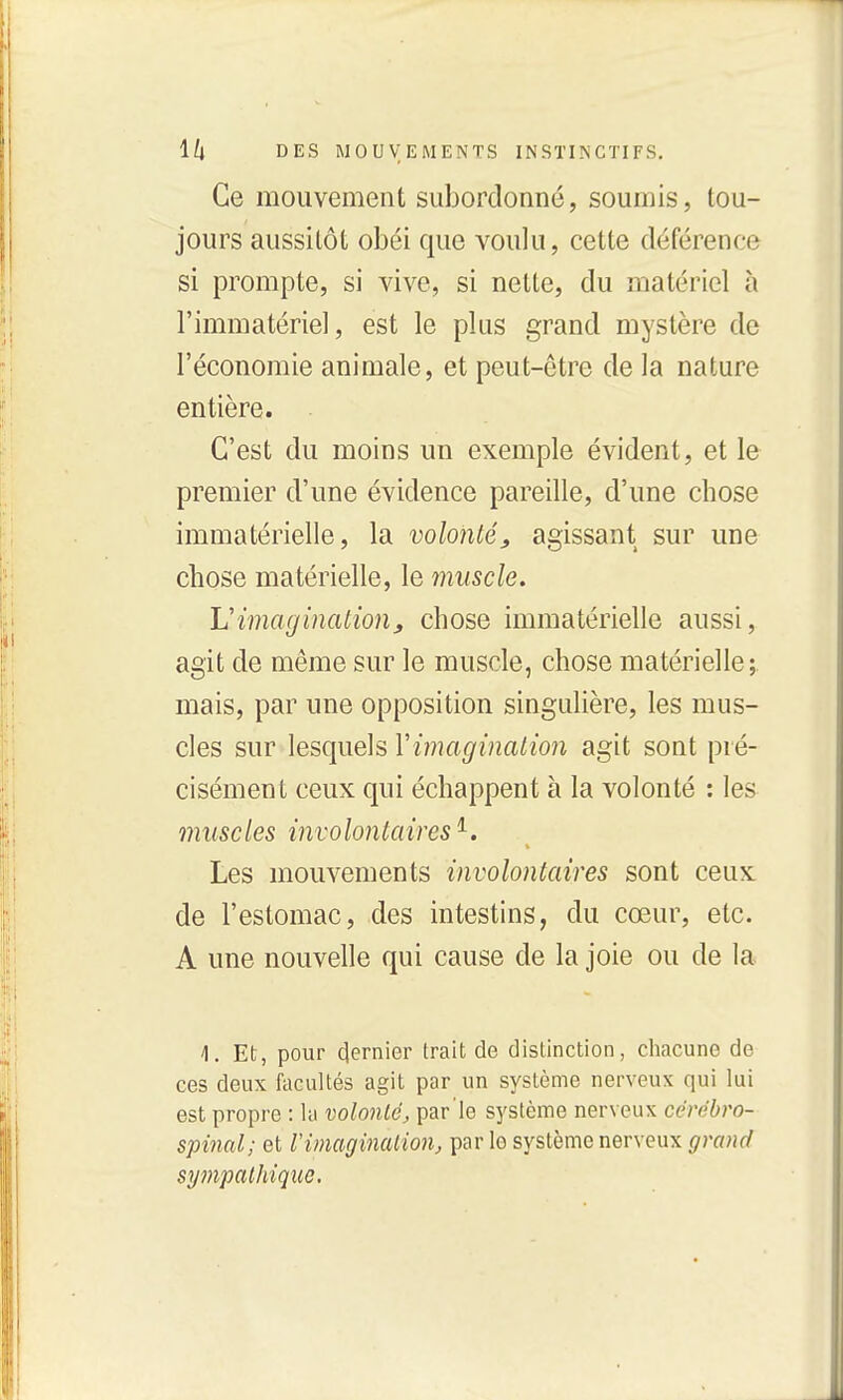 Ce mouvement subordonné, soumis, tou- jours aussitôt obéi que voulu, cette déférence si prompte, si vive, si nette, du matériel à l'immatériel, est le plus grand mystère de l'économie animale, et peut-être de la nature entière. C'est du moins un exemple évident, et le premier d'une évidence pareille, d'une chose immatérielle, la volo7itéj, agissant sur une chose matérielle, le muscle. L'imagination^ chose immatérielle aussi, agit de même sur le muscle, chose matérielle;, mais, par une opposition singulière, les mus- cles sur lesquels Vimagination agit sont pré- cisément ceux qui échappent à la volonté : les muscles involontaires'^. Les mouvements involontaires sont ceux de l'estomac, des intestins, du cœur, etc. A une nouvelle qui cause de la joie ou de la 4. Et, pour clernier trait de distinction, cliacune de ces deux fticultés agit par un système nerveux qui lui est propre : la volonté, par'le système nerveux cérébro- spinal; et Vimaginalion, parle système nerveux grand sympathique.