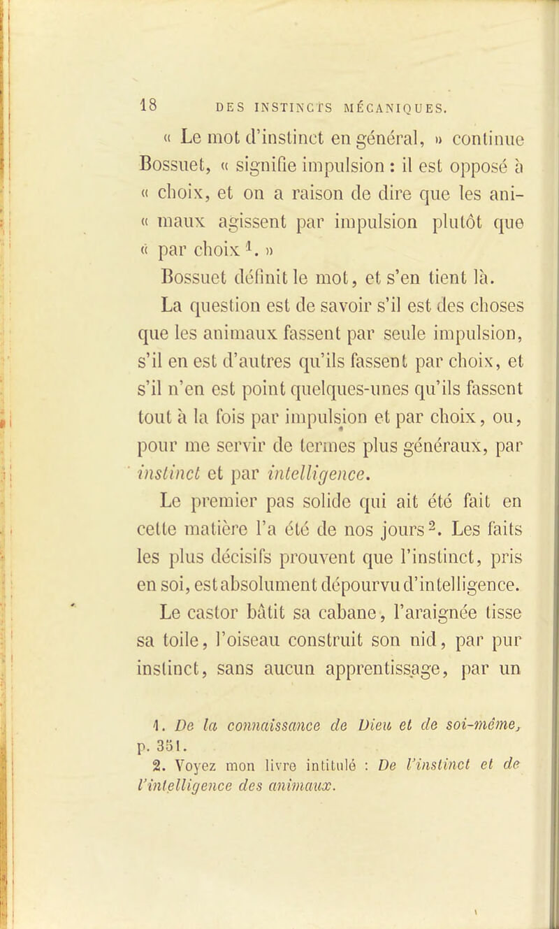 (( Le mot d'instinct en général, » continue Bossuet, (( signifie impulsion : il est opposé à « choix, et on a raison de dire que les ani- « maux agissent par impulsion plutôt que « par choix » Bossuet définit le mot, et s'en tient là. La question est de savoir s'il est des choses que les animaux fassent par seule impulsion, s'il en est d'autres qu'ils fassent par choix, et s'il n'en est point quelques-unes qu'ils fassent tout à la fois par impulsion et par choix, ou, pour me servir de termes plus généraux, par instinct et par intelligence. Le premier pas solide qui ait été fait en cette matière l'a été de nos jours 2. Les faits les plus décisifs prouvent que l'instinct, pris en soi, estabsolument dépourvu d'intelligence. Le castor bâtit sa cabane, l'araignée tisse sa toile, l'oiseau construit son nid, par pur instinct, sans aucun apprentissage, par un 1. De la connaissance de Dieu et de soi-mêmej p. 351. 2. Voyez mon livre intitulé : De l'instinct et de l'intelligence des animaux.