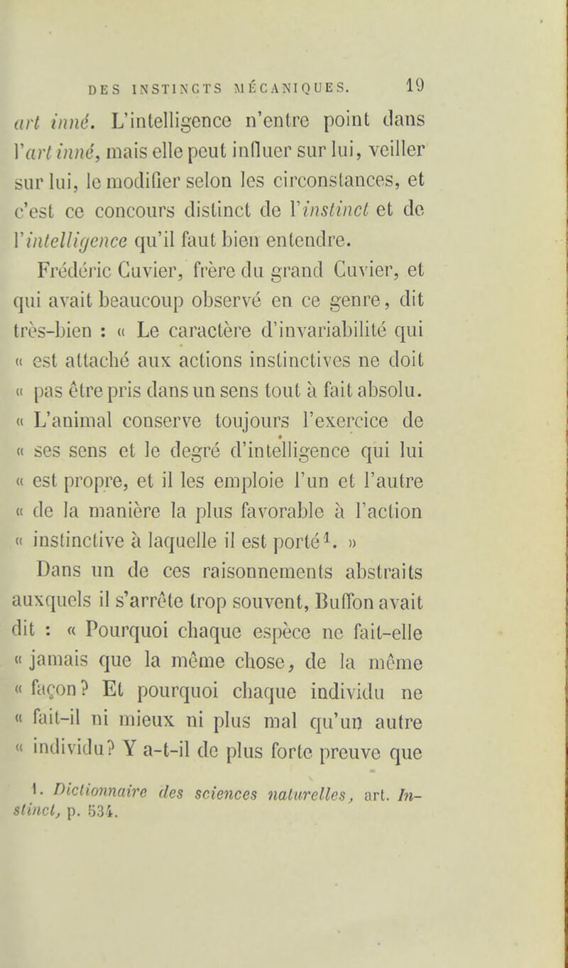 art inné. L'intelligence n'entre point clans Vart inné, mais elle peut infliier sur lui, veiller sur lui, le modifier selon les circonstances, et c'est ce concours distinct de Vinstinct et de Vintelligence qu'il faut bien entendre. Frédéric Guvier, frère du grand Cuvier, et qui avait beaucoup observé en ce genre, dit très-bien : « Le caractère d'invariabilité qui « est attaché aux actions instinctives ne doit (( pas être pris dans un sens tout à fait absolu. « L'animal conserve toujours l'exercice de « ses sens et le degré d'intelligence qui lui « est propre, et il les emploie l'un et l'autre « de la manière la plus favorable à l'action « instinctive à laquelle il est porté ^. » Dans un de ces raisonnements abstraits auxquels il s'arrête trop souvent, Buffon avait dit : « Pourquoi chaque espèce ne fait-elle «jamais que la même chose, de la même « façon? Et pourquoi chaque individu ne « fait-il ni mieux ni plus mal qu'un autre « individu? Y a-t-il de plus forte preuve que ». Diclionnaire des sciences mlurelles, art. /«- slincl, p. .'jS-i.