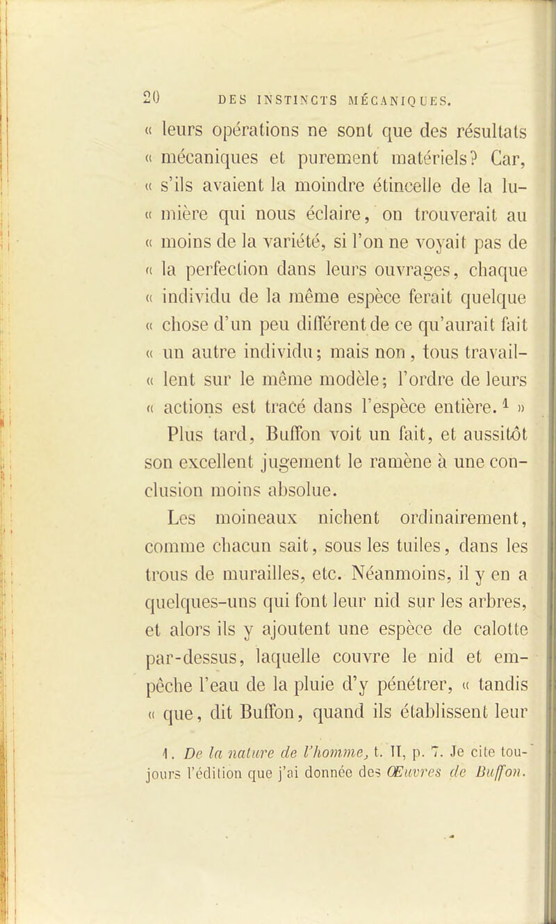 « leurs opérations ne sont que des résultats « mécaniques et purenaent matériels? Car, u s'ils avaient la moindre étincelle de la lu- it mière qui nous éclaire, on trouverait au « moins de la variété, si l'on ne voyait pas de (( la perfection dans leurs ouvrages, chaque « individu de la même espèce ferait quelque « chose d'un peu différent de ce qu'aurait liu't « un autre individu; mais non , tous travail- (t lent sur le même modèle; l'ordre de leurs « actions est tracé dans l'espèce entière. ^ » Plus tard, Buffon voit un fait, et aussitôt son excellent jugement le ramène à une con- clusion moins absolue. Les moineaux nichent ordinairement, comme chacun sait, sous les tuiles, dans les trous de murailles, etc. Néanmoins, il y en a quelques-uns qui font leur nid sur les arbres, et alors ils y ajoutent une espèce de calotte par-dessus, laquelle couvre le nid et em- pêche l'eau de la pluie d'y pénétrer, u tandis (( que, dit Buffon, quand ils établissent leur 1. De la nature de l'homme^ t. Il, p. 7. Je cito tou- jours l'édition que j'ai donnée des Œuvres de Buffon.