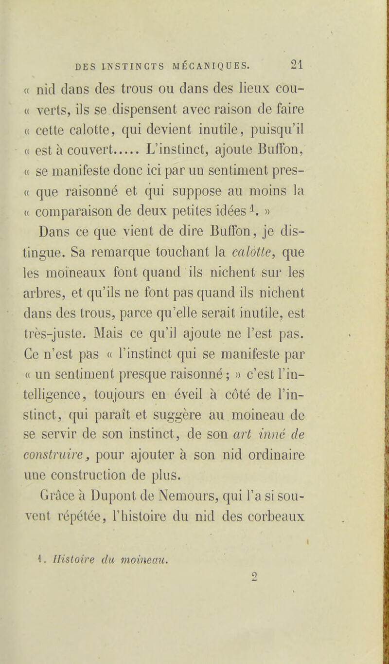 « nid dans des trous ou dans des lieux cou- {( verts, ils se dispensent avec raison de faire (( cette calotte, qui devient inutile, puisqu'il « est à couvert L'instinct, ajoute Buffon, (( se manifeste donc ici par un sentiment pres- (( que raisonné et qui suppose au moins la (( comparaison de deux petites idées ^. » Dans ce que vient de dire Buffon, je dis- tingue. Sa remarque touchant la calotte, que les moineaux font quand ils niciient sur les arbres, et qu'ils ne font pas quand ils nichent dans des trous, parce qu'elle serait inutile, est très-juste. Mais ce qu'il ajoute ne l'est pas. Ce n'est pas « l'instinct qui se manifeste par (( un sentiment presque raisonné ; » c'est l'in- telligence, toujours en éveil à côté de l'in- stinct, qui paraît et suggère au moineau de se servir de son instinct, de son art inné de construire, pour ajouter à son nid ordinaire une construction de plus. Grâce à Dupont de Nemours, qui l'a si sou- vent répétée, l'histoire du nid des corbeaux \. Histoire du moineau.