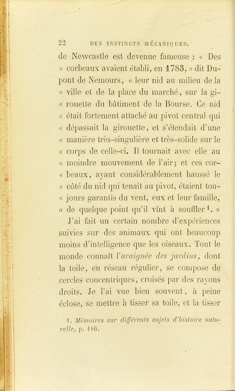 de Newcastlo est devenue fameuse ; « Des « corbeaux avaient établi, en 1783, » dit Du- pont de Nemours, « leur nid au milieu de la « ville et de la place du marché, sur la gi- « rouette du bâtiment de la Bourse. Ce nid u était fortement attaché au pivot central qui « dépassait la girouette, et s'étendait d'une « manière très-singulière et très-solide sur le (( corps de celle-ci. Il tournait avec elle au « moindre mouvement de l'air; et ces cor- « beaux, ayant considérablement haussé le « côté du nid qui tenait au pivot, étaient tou- « jours garantis du vent, eux et leur famille, « de quelque point qu'il vînt à souffler^. » J'ai fait un certain nombre d'expériences suivies sur des animaux qui ont beaucoup moins d'intelligence que les oiseaux. Tout le monde connaît Varaignée des jardinsj, dont la toile, en réseau régulier, se compose de cercles concentriques, croisés par des rayons droits. Je l'ai vue bien souvent, à peine éclose, se mettre à tisser sa toile, et la tisser 1. Mémoires sur différents sujets d'histoire natu- relle, p. '186.