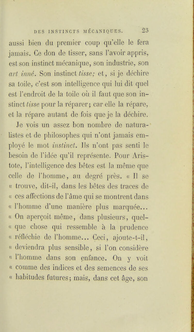 aussi bien du premier coup qu'elle le fera jamais. Ce don de tisser, sans l'avoir appris, est son instinct mécanique, son industrie, son art inné. Son instinct tisse; et, si je déchire sa toile, c'est son intelligence qui lui dit quel est l'endroit de la toile où il faut que son in- stinct tisse pour la réparer; car elle la répare, et la répare autant de fois que je la déchire. Je vois un assez bon nombre de natura- listes et de philosophes qui n'ont jamais em- ployé le mot instinct. Ils n'ont pas senti le besoin de l'idée qu'il représente. Pour Aris- tote, l'intelligence des bêtes est la même que celle de l'homme, au degré près. « Il se ({ trouve, dit-il, dans les bêtes des traces de (t ces alFections de l'âme qui se montrent dans « l'homme d'une manière plus marquée... a On aperçoit même, dans plusieurs, quel- « que chose qui ressemble à la prudence « réfléchie de l'homme... Ceci, ajoute-t-il, « deviendra plus sensible, si l'on considère « l'homme dans son enfance. On y voit « comme des indices et des semences de ses « habitudes futures; mais, dans cet âge, son