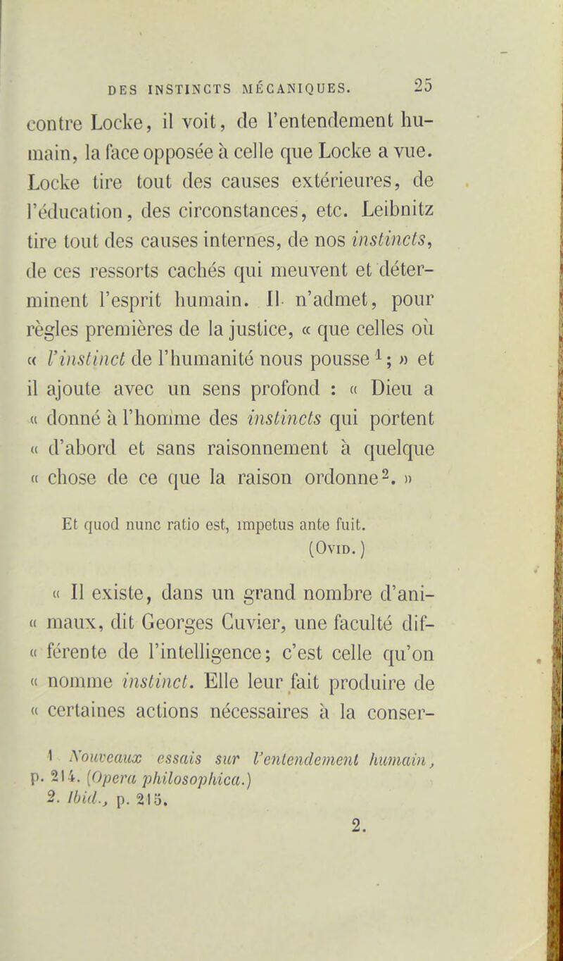 contre Locke, il voit, de l'entendement hu- main, la face opposée h celle que Locke a vue. Locke tire tout des causes extérieures, de l'éducation, des circonstances, etc. Leibnitz tire tout des causes internes, de nos instincts, de ces ressorts cachés qui meuvent et déter- minent l'esprit humain. Il- n'admet, pour règles premières de la justice, « que celles où c< l'instinct de l'humanité nous pousse ^; » et il ajoute avec un sens profond : « Dieu a « donné à l'homme des instincts qui portent « d'abord et sans raisonnement à quelque « chose de ce que la raison ordonne 2. » Et quod nunc ratio est, impetus ante fuit. (OviD. ) « Il existe, dans un grand nombre d'ani- « maux, dit Georges Guvier, une faculté dif- « férente de l'intelligence; c'est celle qu'on « nomme instinct. Elle leur fait produire de « certaines actions nécessaires à la conser- '\ iXouveaiix essais sur Venlendemenl Immain, p. 214. [Opéra philosopliica.) 2. Ibid., p. 215. 2.