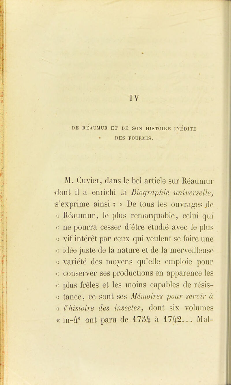 I IV DE RÉAUMUR ET DE SON HISTOIRE INÉDITE DES FOURMIS. M. Cuvier, dans le bel article sur Réaumur dont il a enrichi la Biographie universelle, s'exprime ainsi : « De tous les ouvrages jde « Réaumur, le plus remarquable, celui qui « ne pourra cesser d'être étudié avec le plus « vif intérêt par ceux qui veulent se faire une (( idée juste de la nature et de la merveilleuse « variété des moyens qu'elle emploie pour «. conserver ses productions en apparence les « plus frêles et les moins capables de résis- « tance, ce sont ses Mémoires pour servir à « rhistoire des insectes, dont six volumes « in-û. ont paru de 173/1 à 1742... Mal-