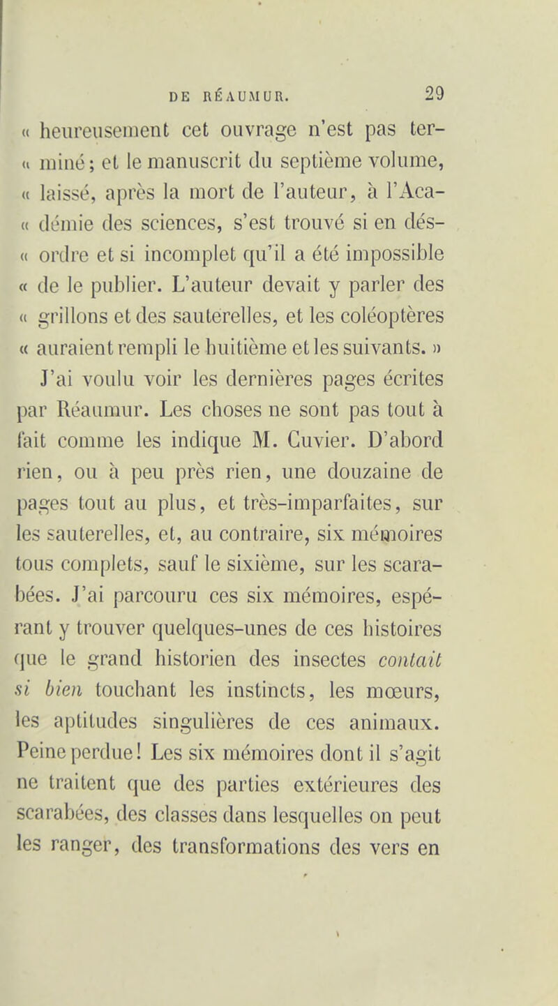 (( heiireuscinent cet ouvrage n'est pas ter- » miné; et le manuscrit du septième volume, « laissé, après la mort de l'auteur, à l'Aca- « demie des sciences, s'est trouvé si en dés- « ordre et si incomplet qu'il a été impossible « de le publier. L'auteur devait y parler des (c grillons et des sauterelles, et les coléoptères « auraient rempli le huitième et les suivants. » J'ai voulu voir les dernières pages écrites par Réaumur. Les choses ne sont pas tout à fait comme les indique M. Guvier. D'abord rien, ou à peu près rien, une douzaine de pages tout au plus, et très-imparfaites, sur les sauterelles, et, au contraire, six mémoires tous complets, sauf le sixième, sur les scara- bées. J'ai parcouru ces six mémoires, espé- rant y trouver quelques-unes de ces histoires que le grand historien des insectes contait si bien touchant les instincts, les mœurs, les aptitudes singulières de ces animaux. Peine perdue! Les six mémoires dont il s'agit ne traitent que des parties extérieures des scarabées, des classes dans lesquelles on peut les ranger, des transformations des vers en