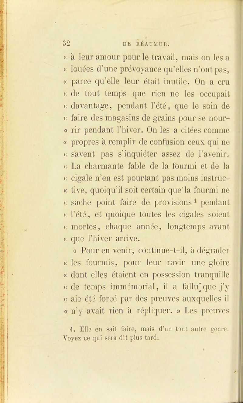 « à leur amour pour le travail, mais on les a « louées d'une prévoyance qu'elles n'ont pas, « parce qu'elle leur était inutile. On a cru (( de tout temps que rien ne les occupait (( davantage, pendant l'été, que le soin de « faire des magasins de grains pour se nour- « rir pendant l'hiver. On les a citées comme « propres à remplir de confusion ceux qui ne (c savent pas s'inquiéter assez de l'avenir. « La charmante fable de la fourmi et de la (( cigale n'en est pourtant pas moins instruc- « tive, quoiqu'il soit certain que'la fourmi ne « sache point faire de provisions^ pendant « l'été, et quoique toutes les cigales soient (( mortes, chaque année, longtemps avant (( que l'iiiver arrive. (i Pour en venir, continue-t-il, à dégrader « les fourmis, pour leur ravir une gloire « dont elles étaient en possession tranquille « de (emps immémorial, il a falUrque j'y (( aie éti forcé par des preuves auxquelles il « n'y avait rien à répliquer. » Les preuves 1. Elis en sait faire, mais d'un tout autre genre. Voyez ce qui sera dit plus tard.