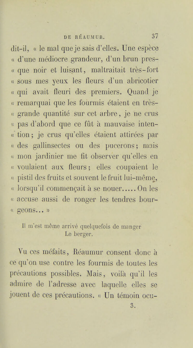 dit-il,  le mal que je sais d'elles. Une espèce « d'une médiocre grandeur, d'un brun pres- (I que noir et luisant, maltraitait très-fort « sous mes yeux les fleurs d'un abricotier « qui avait fleuri des premiers. Quand je « remarquai que les fourmis étaient en très- « grande quantité sur cet arbre, je ne crus (i pas d'abord que ce fût à mauvaise inten- « tion; je crus qu'efles étaient attirées par « des gallinsectes ou des pucerons; mais (i mon jardinier me fît observer qu'elles en « voulaient aux fleurs ; elles coupaient le « pistil des fruits et souvent le fruit lui-même, « lorsqu'il commençait à se nouer On les « accuse aussi de ronger les tendres bour- « geons... » Il m'est môme arrivé quelquefois de manger Le berger. Vu ces méfaits, Réaumur consent donc à ce qu'on use contre les fourmis de toutes les précautions possibles. Mais, voilà qu'il les admire de l'adresse avec laquelle elles se jouent de ces précautions, d Un témoin ocu- 3.