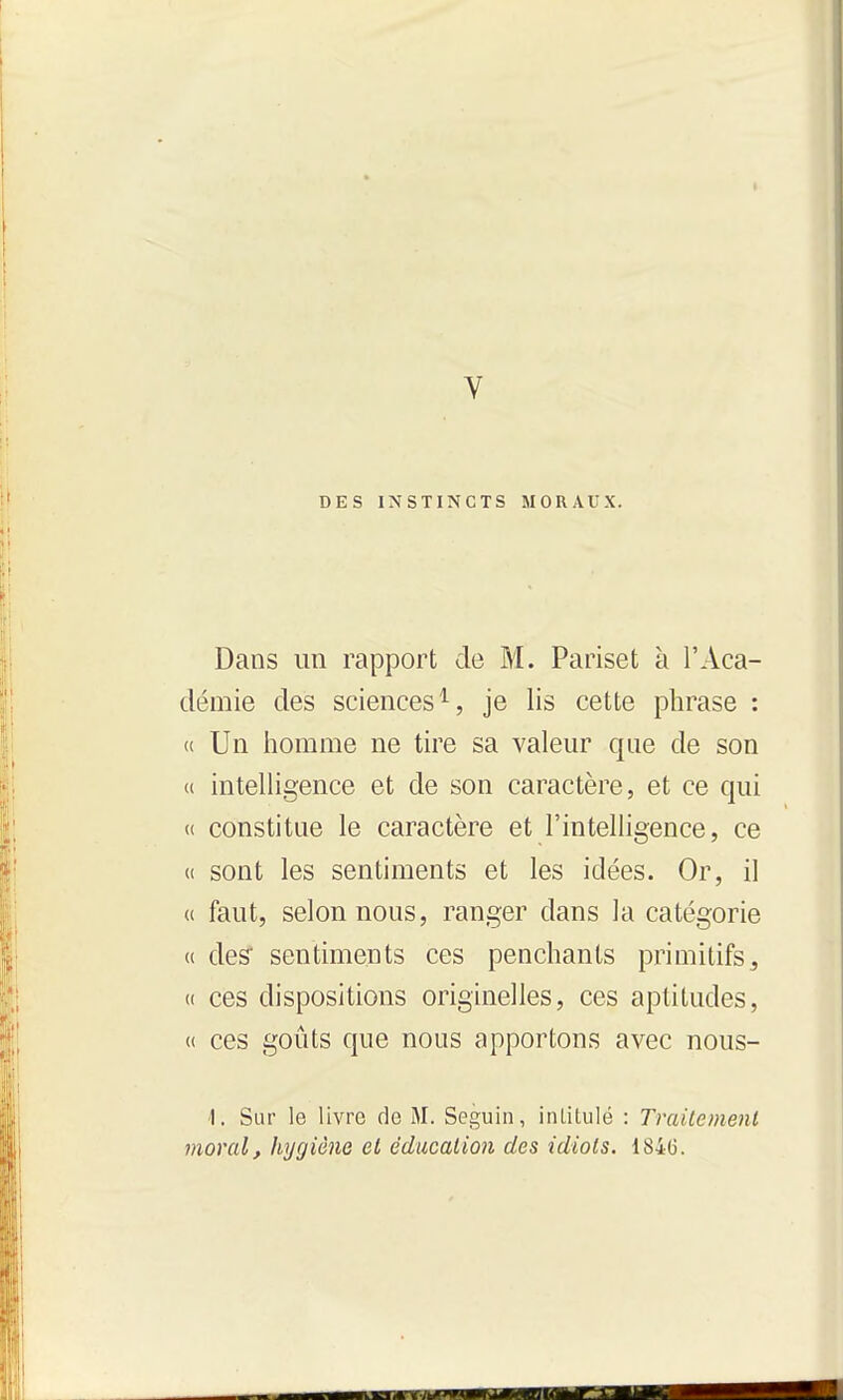 V DES INSTINCTS MORAUX. Dans un rapport de M. Pariset à l'Aca- démie des sciences^, je lis cette phrase : « Un homme ne tire sa valeur que de son u intelligence et de son caractère, et ce qui « constitue le caractère et l'intelligence, ce (i sont les sentiments et les idées. Or, il (( faut, selon nous, ranger dans la catégorie « des' sentiments ces penchants primitifs^ « ces dispositions originelles, ces aptitudes, « ces goûts que nous apportons avec nous- 1. Sur le livre de M. Seguin, intitulé : Traitement moral f hygiène et éducation des idiots. 184(3.