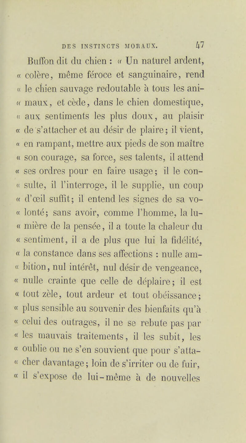 Buflbn dit du chien : « Un naturel ardent, « colère, même féroce et sanguinaire, rend « le chien sauvage redoutable à tous les ani- « maux, et cède, dans le chien domestique, « aux sentiments les plus doux, au plaisir « de s'attacher et au désir de plaire; il vient, « en rampant, mettre aux pieds de son maître « son courage, sa force, ses talents, il attend « ses ordres pour en faire usage ; il le con- « suite, il l'interroge, il le supplie, un coup « d'œil suffit; il entend les signes de sa vo- ce Ion té; sans avoir, comme l'homme, la lu- « mière de la pensée, il a toute la chaleur du « sentiment, il a de plus que lui la fidélité, « la constance dans ses affections : nulle am- « bition, nul intérêt, nul désir de vengeance, « nulle crainte que celle de déplaire; il est « tout zèle, tout ardeur et tout obéissance; « plus sensible au souvenir des bienfaits qu'à « celui des outrages, il ne se rebute pas par « les mauvais traitements, il les subit, les « oublie ou ne s'en souvient que pour s'atta- « cher davantage; loin de s'irriter ou de fuir, « il s'expose de lui-même à de nouvelles