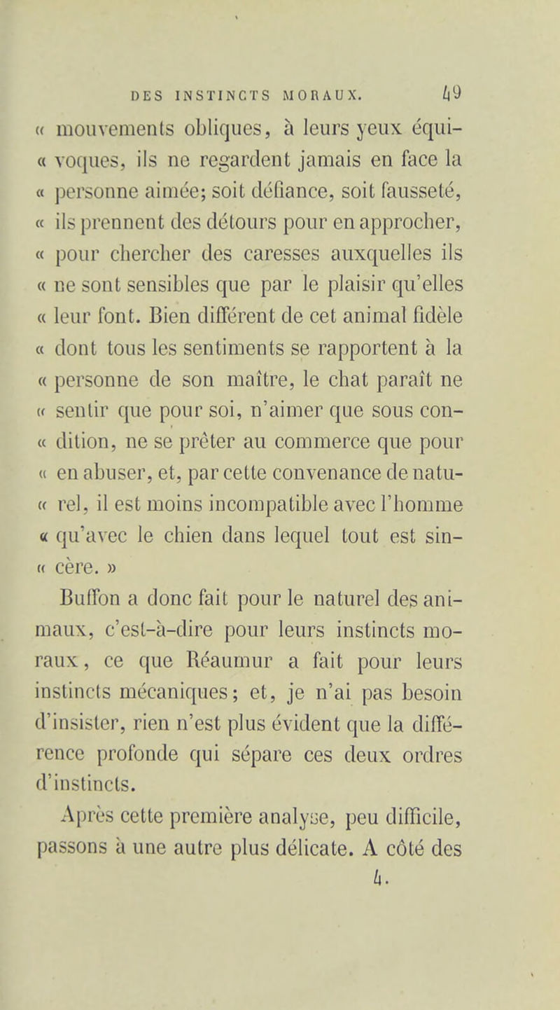 (( mouvements obliques, à leurs yeux équi- « voques, ils ne regardent jamais en face la « personne aimée; soit défiance, soit fausseté, « ils prennent des détours pour en approcher, « pour chercher des caresses auxquelles ils « ne sont sensibles que par le plaisir qu'elles « leur font. Bien différent de cet animal fidèle « dont tous les sentiments se rapportent à la « personne de son maître, le chat paraît ne (f sentir que pour soi, n'aimer que sous con- « dition, ne se prêter au commerce que pour « en abuser, et, par cette convenance de natu- « rel, il est moins incompatible avec l'homme « qu'avec le chien dans lequel tout est sin- « cère. » Butfon a donc fait pour le naturel des ani- maux, c'est-à-dire pour leurs instincts mo- raux , ce que Réaumur a fait pour leurs instincts mécaniques; et, je n'ai pas besoin d'insister, rien n'est plus évident que la diffé- rence profonde qui sépare ces deux ordres d'instincts. Après cette première analyse, peu difficile, passons à une autre plus délicate. A côté des h.