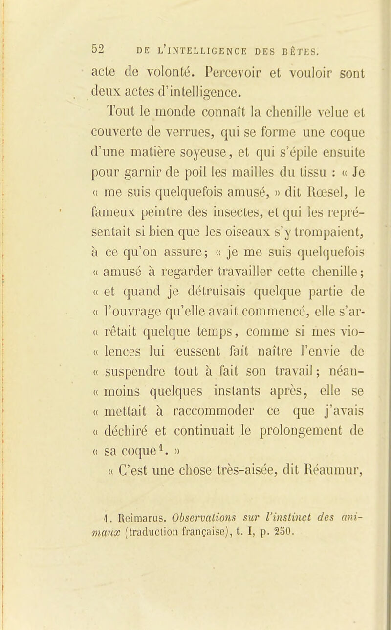 acte de volonté. Percevoir et vouloir sont deux actes d'intelligence. Tout le monde connaît la chenille velue et couverte de verrues, qui se forme une coque d'une matière soyeuse, et qui s'épile ensuite pour garnir de poil les mailles du tissu : « Je « me suis c|uelquefois amusé, » dit Rœsel, le fameux peintre des insectes, et qui les repré- sentait si bien que les oiseaux s'y trompaient, à ce qu'on assure; « je me suis quelquefois (( amusé à regarder travailler cette chenille ; « et quand je détruisais quelque partie de u l'ouvrage qu'elle avait commencé, elle s'ar- « rêtait quelque temps, comme si mes vio- u lences lui eussent fait naître l'envie de « suspendre tout à fait son travail ; néan- « moins quelques instants après, elle se « mettait à raccommoder ce que j'avais (( déchiré et continuait le prolongement de (( sa coque ^. » u C'est une chose très-aisée, dit Réaumur, 1. Reimarus. Observations sur l'instinct des ani- maux (traduciion française], t. I, p. 230.