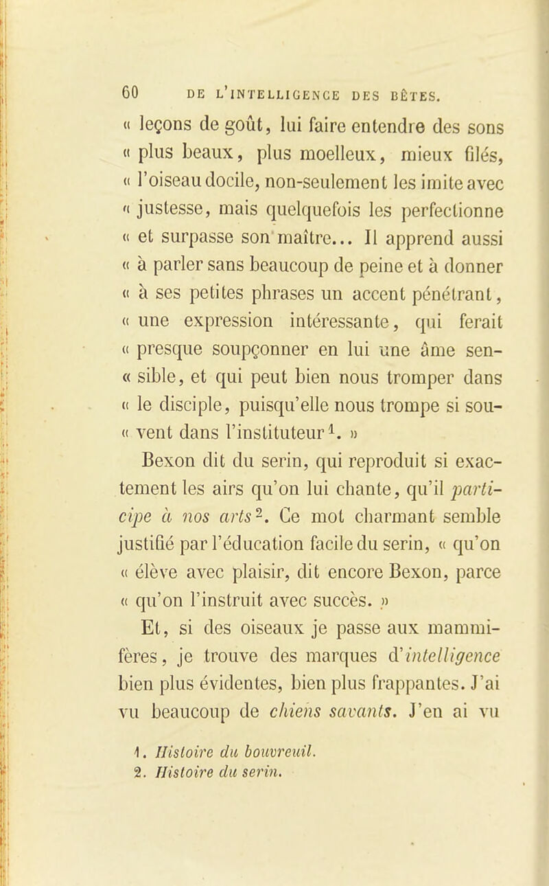 « leçons de goût, lui faire entendre des sons (I plus beaux, plus moelleux, mieux filés, « l'oiseau docile, non-seulement les imite avec 'f justesse, mais quelquefois les perfectionne « et surpasse son'maître... Il apprend aussi (( à parler sans beaucoup de peine et à donner « à ses petites phrases un accent pénétrant, « une expression intéressante, qui ferait (( presque soupçonner en lui une âme sen- « sible, et qui peut bien nous tromper dans (( le disciple, puisqu'elle nous trompe si sou- « vent dans l'instituteur^. » Bexon dit du serin, qui reproduit si exac- tement les airs qu'on lui chante, qu'il j^cirti- cipe à nos arts-. Ce mot charmant semble justifié par l'éducation facile du serin, « qu'on « élève avec plaisir, dit encore Bexon, parce « qu'on l'instruit avec succès. .» Et, si des oiseaux je passe aux mammi- fères, je trouve des marques à'intelligence bien plus évidentes, bien plus frappantes. J'ai vu beaucoup de chiens savants. J'en ai vu 1. IJisloire du bouvreuil. 2. Histoire du serin.