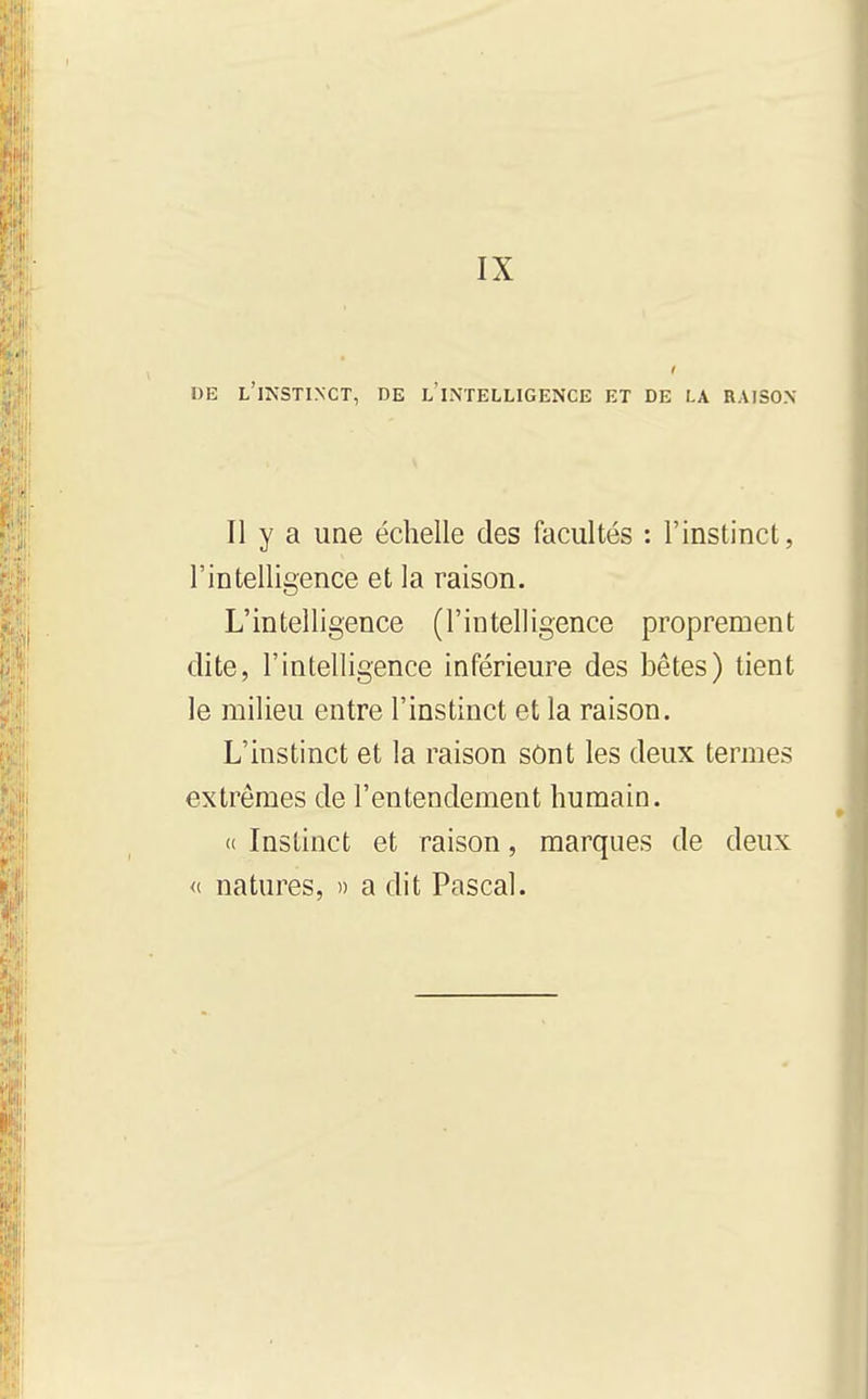 IX OE l'ikstinct, de l'intelligence et de la raison Il y a une échelle des facultés : l'instinct, l'intelligence et la raison. L'intelligence (l'intelligence proprement dite, l'intelligence inférieure des bêtes) tient le milieu entre l'instinct et la raison. L'instinct et la raison sônt les deux termes extrêmes de l'entendement humain. (( Instinct et raison, marques de deux <i natures, » a dit Pascal.
