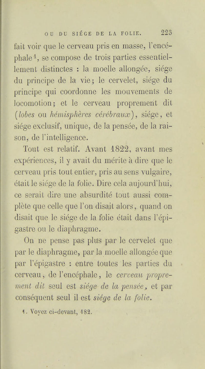 fait voir que le cerveau pris en masse, l'encé- phale se compose de trois parties essentiel- lement distinctes : la moelle allongée, siège du principe de la vie; le cervelet, siège du principe qui coordonne les mouvements de locomotion; et le cerveau proprement dit (lobes ou hémisphères cérébraux), siège, et siège exclusif, unique, de la pensée, de la rai- son, de l'intelligence. Tout est relatif. Avant 1822, avant mes expériences, il y avait du mérite à dire que le cerveau pris tout entier, pris au sens vulgaire, était le siège de la folie. Dire cela aujourd'hui, ce serait dire une absurdité tout aussi com- plète que celle que l'on disait alors, quand on disait que le siège de la folie était dans l'èpi- gastre ou le diaphragme. On ne pense pas plus par le cervelet que par le diaphragme, par la moelle allongée que par l'épigastre : entre toutes les parties du cerveau, de l'encéphale, le cerveau propre- ment dit seul est siège de la jjensée, et par conséquent seul il est siège de la folie. 1. Voyez ci-devant, 182.