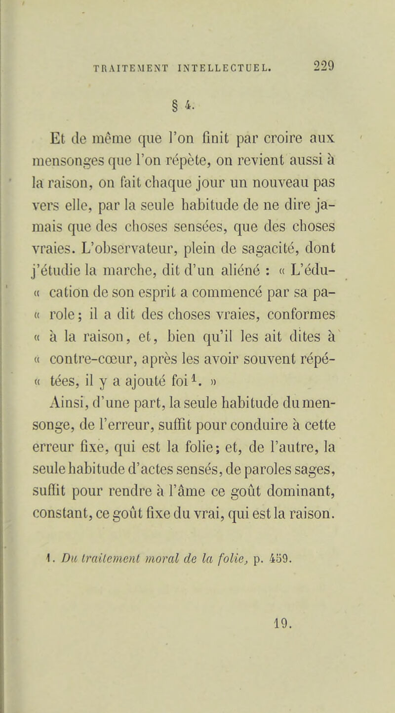 § 4. Et de même que l'on finit par croire aux mensonges que l'on répète, on revient aussi à la raison, on fait chaque jour un nouveau pas vers elle, par la seule habitude de ne dire ja- mais que des choses sensées, que des choses vraies. L'observateur, plein de sagacité, dont j'étudie la marche, dit d'un aliéné : « L'édu- « cation de son esprit a commencé par sa pa- « rôle ; il a dit des choses vraies, conformes « à la raison, et, bien qu'il les ait dites à <( contre-cœur, après les avoir souvent répé- « tées, il y a ajouté foi^. » Ainsi, d'une part, la seule habitude du men- songe, de l'erreur, suffit pour conduire à cette erreur fixe, qui est la folie; et, de l'autre, la seule habitude d'actes sensés, de paroles sages, suflit pour rendre à l'âme ce goût dominant, constant, ce goût fixe du vrai, qui est la raison. 1. Du Irailement moral de la folie^ p. 459. 19.