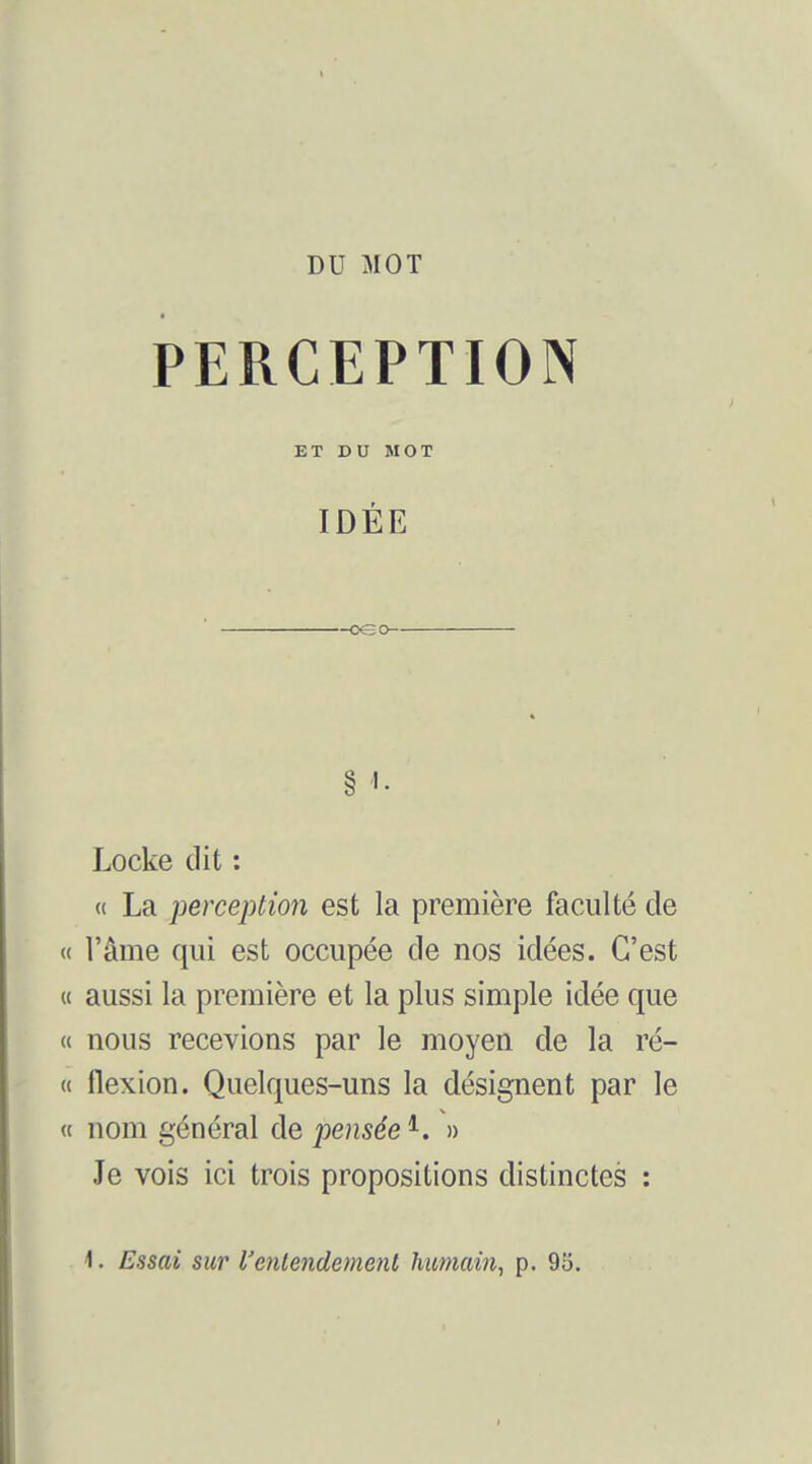 PERCEPTION ET DU MOT IDÉE Locke dit : (( La perception est la première faculté de « l'âme qui est occupée de nos idées. C'est « aussi la première et la plus simple idée que « nous recevions par le moyen de la ré- « flexion. Quelques-uns la désignent par le « nom général de pensée ^. » Je vois ici trois propositions distinctes : \. Essai SU1' l'entendement humain^ p. 93.