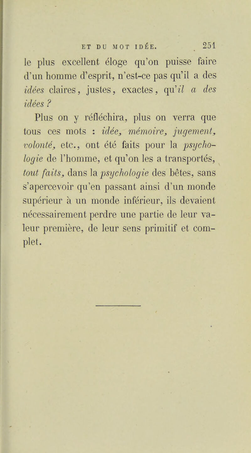 le plus excellent éloge qu'on puisse faire d'un homme d'esprit, n'est-ce pas qu'il a des idées claires, justes, exactes, qu'î7 a des idées ? Plus on y réfléchira, plus on verra que tous ces mots : idée^ mémoire, jugement, volonté, etc., ont été faits pour la psycho- locjie de l'homme, et qu'on les a transportés, tout faits, dans la psychologie des bêtes, sans s'apercevoir qu'en passant ainsi d'un monde supérieur à un monde inférieur, ils devaient nécessairement perdre une partie de leur va- leur première, de leur sens primitif et com- plet.