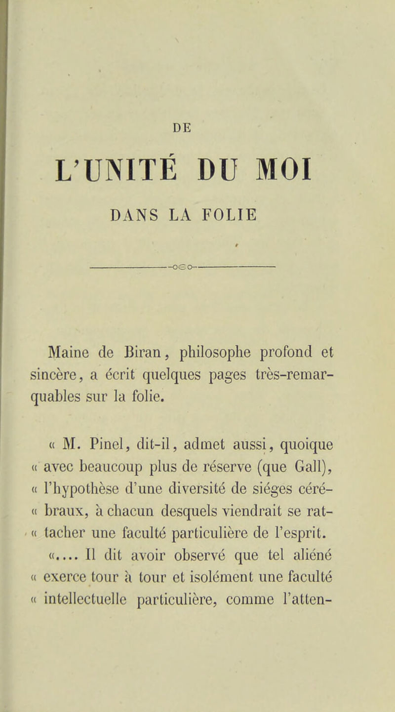 DE L'UNITÉ DU MOI DANS LA FOLIE Maine de Biran, philosophe profond et sincère, a écrit quelques pages très-remar- quables sur la folie. (( M. Pinel, dit-il, admet aussi, quoique « avec beaucoup plus de réserve (que Gall), « l'hypothèse d'une diversité de sièges céré- « braux, à chacun desquels viendrait se rat- « tacher une faculté particulière de l'esprit. «.... Il dit avoir observé que tel aliéné « exerce tour h tour et isolément une faculté « intellectuelle particulière, comme l'atten-