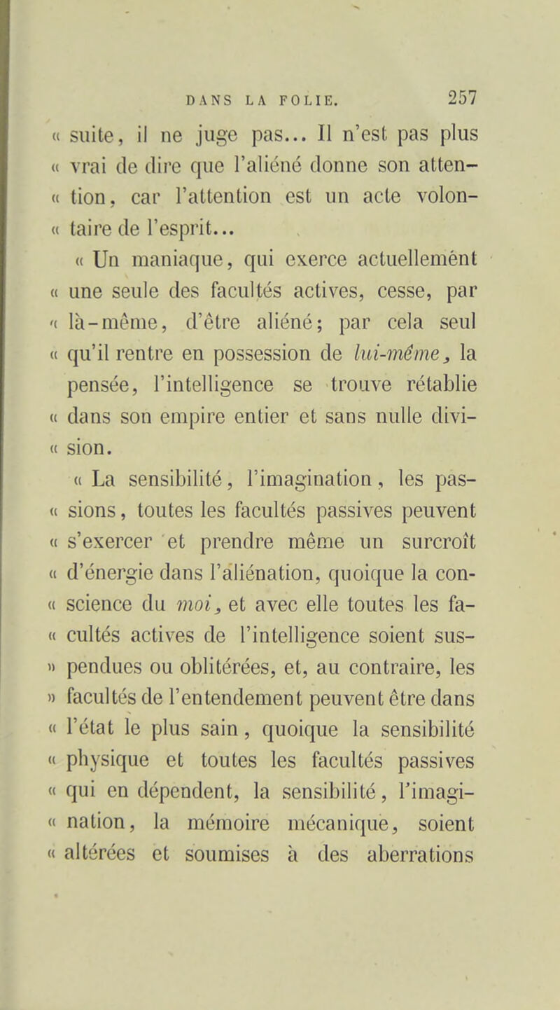 suite, il ne juge pas... Il n'est pas plus vrai de dire que l'aliéné donne son atten- tion, car l'attention est un acte volon- taire de l'esprit... « Un maniaque, qui exerce actuellement une seule des facultés actives, cesse, par là-même, d'être aliéné; par cela seul qu'il rentre en possession de lui-même, la pensée, l'intelligence se trouve rétablie dans son empire entier et sans nulle divi- sion. « La sensibilité, l'imagination, les pas- sions , toutes les facultés passives peuvent s'exercer et prendre même un surcroît d'énergie dans l'aliénation, quoique la con- science du moi, et avec elle toutes les fa- cultés actives de l'intelligence soient sus- pendues ou oblitérées, et, au contraire, les facultés de l'entendement peuvent être dans l'état le plus sain, quoique la sensibilité physique et toutes les facultés passives qui en dépendent, la sensibilité, l'imagi- nation, la mémoire mécanique, soient altérées et soumises à des aberrations