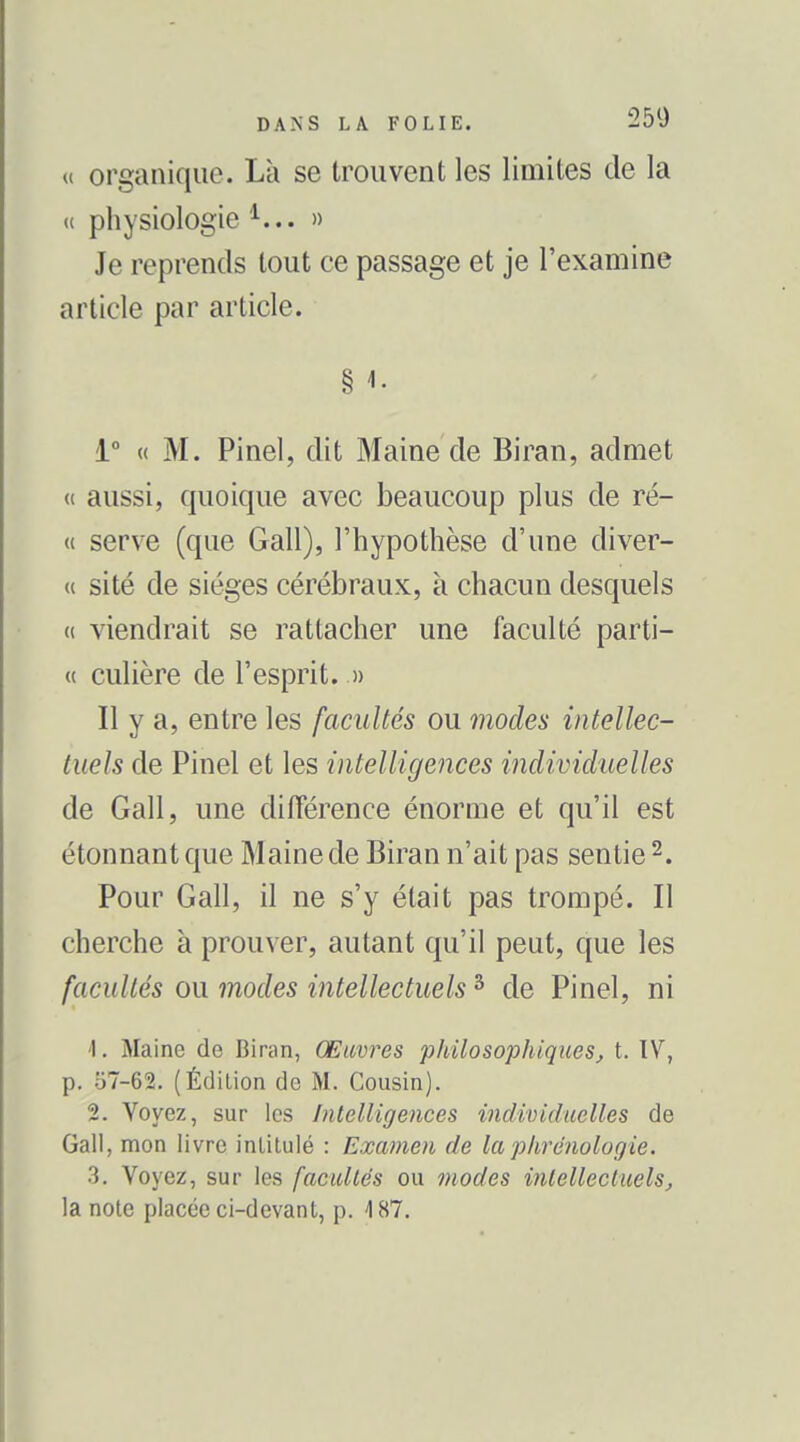 « organique. Là se trouvent les limites de la u physiologie » Je reprends tout ce passage et je l'examine article par article. § 1. i° « M. Pinel, dit Maine de Biran, admet « aussi, quoique avec beaucoup plus de ré- « serve (que Gall), l'hypothèse d'une diver- ce site de sièges cérébraux, à chacun desquels (( viendrait se rattacher une faculté parti- « culière de l'esprit. » Il y a, entre les facultés ou modes intellec- tuels de Pinel et les intelligences individuelles de Gall, une différence énorme et qu'il est étonnant que Maine de Biran n'ait pas sentie 2. Pour Gall, il ne s'y était pas trompé. Il cherche à prouver, autant qu'il peut, que les facultés ou modes intellectuels ^ de Pinel, ni 1. Maine de Biran, Œuvres philosophiqueSj t. TV, p. 57-62. (Édition de M. Cousin). 2. Voyez, sur les hilelligences individuelles de Gall, mon livre intitulé : Examen de laphrenologie. 3. Voyez, sur les facuUe's ou modes inlellecluelSj la note placée ci-devant, p. 187.