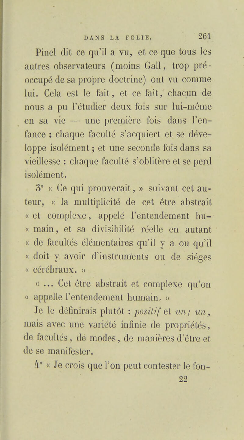 Pincl dit ce qu'il a vu, et ce que tous les autres observateurs (moins Gall, trop pré- occupé de sa propre doctrine) ont vu comme lui. Gela est le fait, et ce fait, chacun de nous a pu l'étudier deux fois sur lui-même en sa vie — une première fois dans l'en- fance : chaque faculté s'acquiert et se déve- loppe isolément ; et une seconde fois dans sa vieillesse : chaque faculté s'oblitère et se perd isolément. â° « Ce qui prouverait, » suivant cet au- teur, « la multiplicité de cet être abstrait « et complexe, appelé l'entendement hu- « main, et sa divisibiUté réelle en autant « de facultés élémentaires qu'il y a ou qu'il « doit y avoir d'instruments ou de sièges « cérébraux. » «... Cet être abstrait et complexe qu'on « appelle l'entendement humain. » Je le définirais plutôt : positif et un; un, mais avec une variété infinie de propriétés, de facultés, de modes, de manières d'être et de se manifester. « Je crois que l'on peut contester le fon- 22