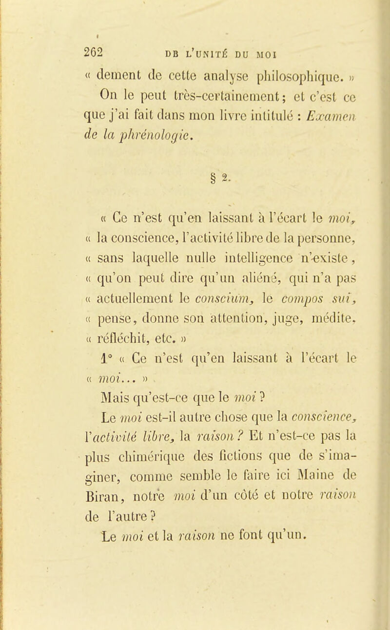 « dément de cette analyse philosopliiqiie. » On le peut très-certainement; et c'est ce que j'ai fait dans mon livre intitulé : Examen de la phrémlogic. § 2. « Ce n'est qu'en laissant à l'écart le moi, (i la conscience, l'activité libre cle la personne, « sans laquelle nulle intelligence n'-existe, u qu'on peut dire qu'un aliéné, qui n'a pas « actuellement le conscium, le cumpos sin, « pense, donne son attention, juge, médite, u réfléchit, etc. » 1° H Ce n'est qu'en laissant à l'écart le u moi... » Mais qu'est-ce que le moi ? Le moi est-il autre chose que la conscience, Vactivité libre, la raison ? Et n'est-ce pas la plus chimérique des fictions que de s'ima- giner, comme semble le faire ici Maine de Biran, notre moi d'un côté et notre raison de l'autre? le moi et la raison ne font qu'un.