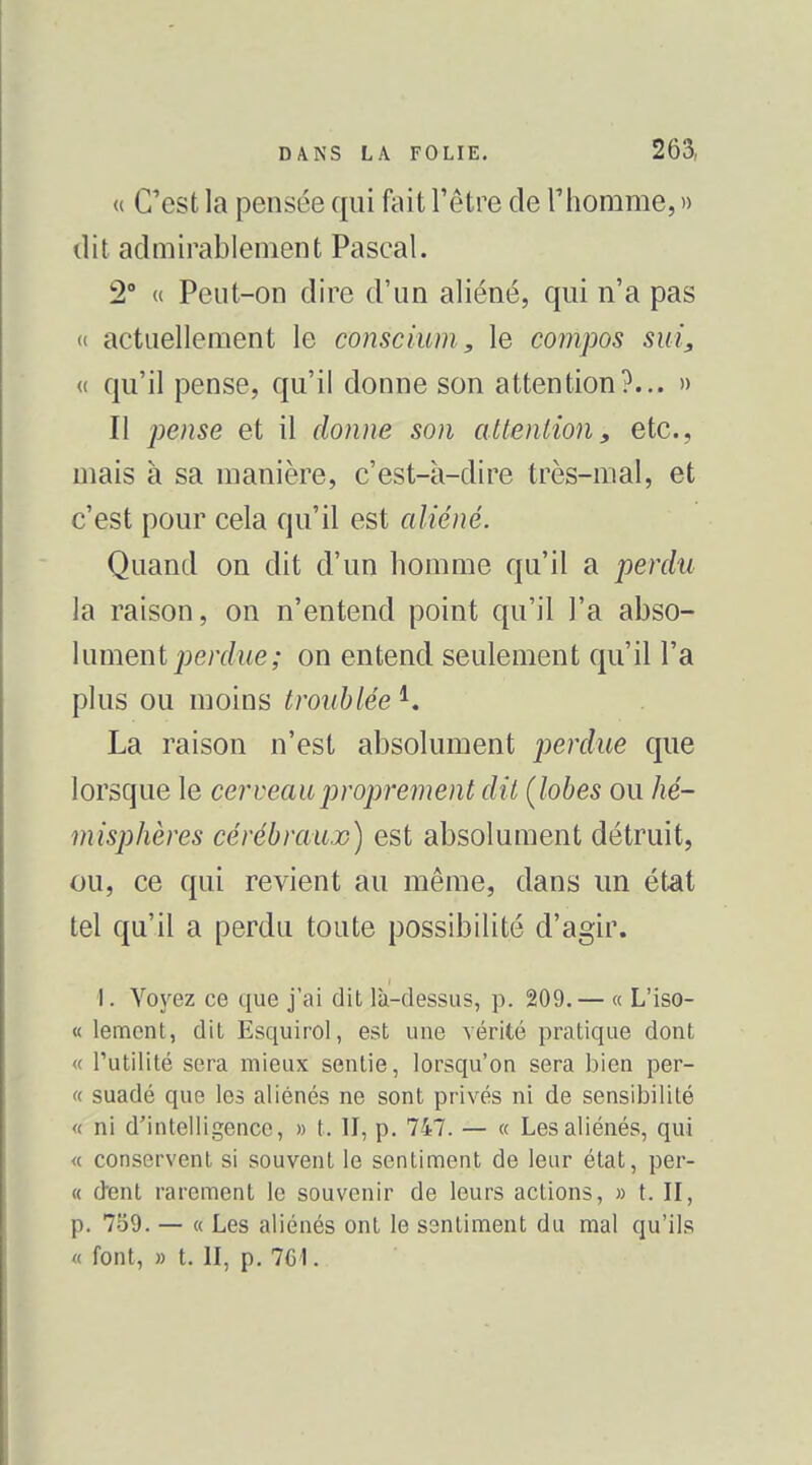 « C'est la pensée qui fait l'être de riiorame, » dit admirablement Pascal. 2° u Peut-on dire d'un aliéné, qui n'a pas « actuellement le conscium, le compos sui^ « qu'il pense, qu'il donne son attention?... » Il jje;z5e et il donne son attention, etc., mais à sa manière, c'est-à-dire très-mal, et c'est pour cela qu'il est aliéné. Quand on dit d'un homme qu'il a perdu la raison, on n'entend point qu'il l'a abso- lument perdue ; on entend seulement qu'il l'a plus ou moins troublée La raison n'est absolument perdue que lorsque le cerveau proprement dit (lobes ou hé- misphères cérébraux) est absolument détruit, ou, ce qui revient au même, dans un état tel qu'il a perdu toute possibilité d'agir. I. Voyez ce que j'ai dit là-dessus, p. 209. — « L'iso- « lement, dit Esquirol, est une vérité pratique dont « l'utilité sera mieux sentie, lorsqu'on sera bien per- « suadé que les aliénés ne sont privés ni de sensibilité « ni d'intelligence, » t. II, p. 747. — « Les aliénés, qui « conservent si souvent le sentiment de leur état, per- ce dent rarement le souvenir de leurs actions, » t. II, p. 759. — « Les aliénés ont le sentiment du mal qu'ils « font, » t. II, p. 761.