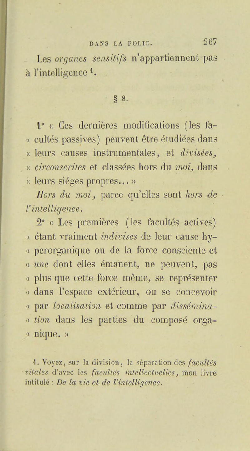 Les organes sensUifs n'appartiennent pas à l'intelligence ^ 1' « Ces dernières modifications (les fa- « cultés passives) peuvent être étudiées dans « leurs causes instrumentales, et divisées, « circonscrites et classées hors du moi, dans « leurs sièges propres... » Hors du moij parce qu'elles sont hors de r intelligence. 2° « Les premières (les facultés actives) t( étant vraiment indivises de leur cause hy- « perorganique ou de la force consciente et <( une dont elles émanent, ne peuvent, pas (( plus que cette force même, se représenter « dans l'espace extérieur, ou se concevoir <( par localisation et comme par dissémina- is tion dans les parties du composé orga- « nique. » 1, Voyez, sur la division, la séparation des facultés vitales d'avec les facultés intellectuellesj mon livre intitulé ; De la vie et de l'intelligence.