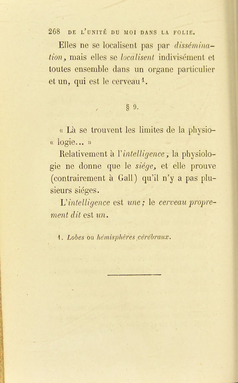 Elles ne se localisent pas par dissémina- tion, mais elles se localisent indivisément et toutes ensemble dans un organe particulier et un, qui est le cerveau^. § 9. « Là se trouvent les limites de la physio- {( iogie... » Relativement à Vintelligence, la physiolo- gie ne donne que le siégsj et elle prouve (contrairement à Gall) qu'il n'y a pas plu- sieurs sièges. L'intelligence est ime ; le cerveau jiropre- ment dit est un. 1. Lobes ou hémisphères cérébraux.