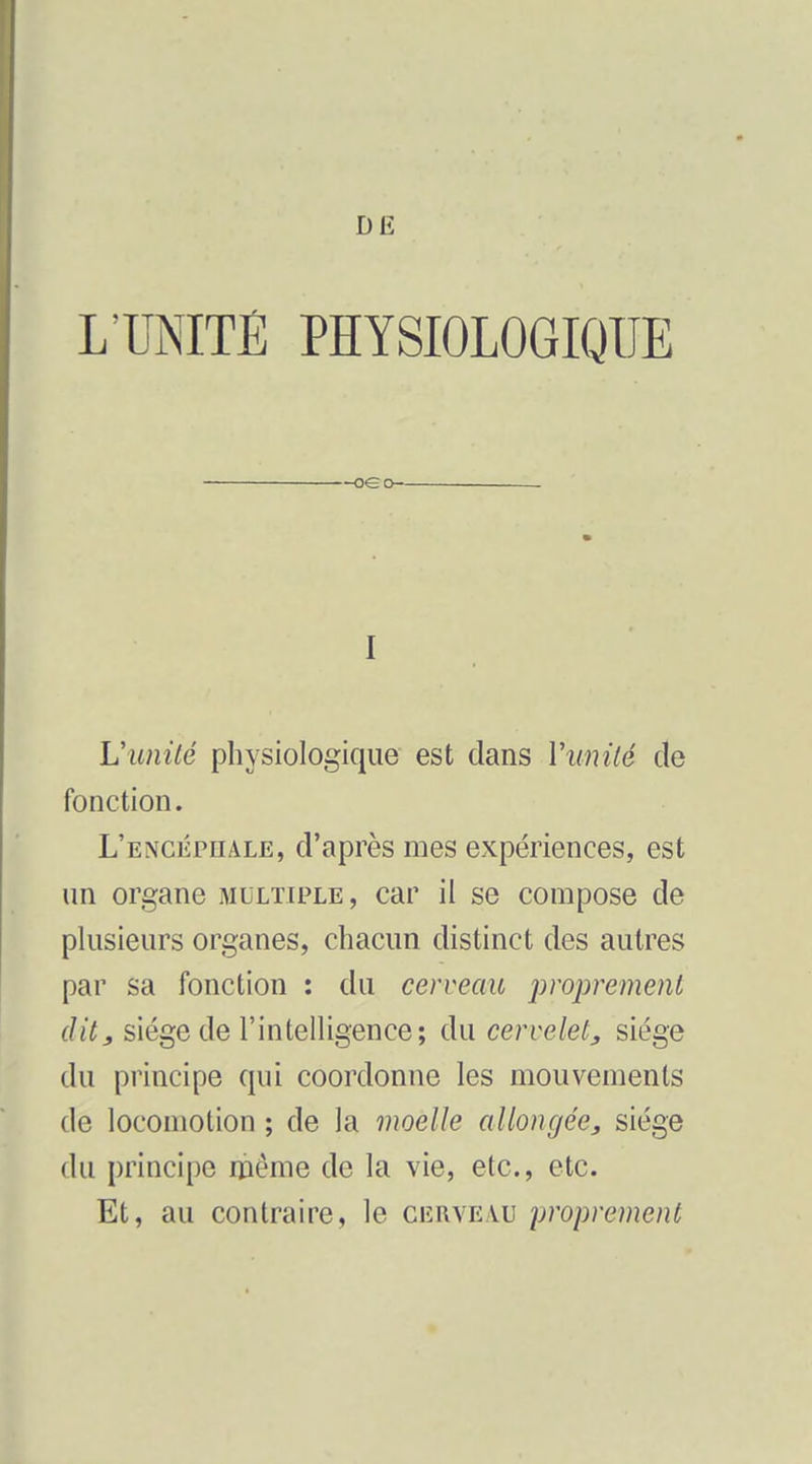 Dlî L'UNITÉ PHYSIOLOGIQUE oeo . I L'unité physiologique est dans Vunilé de fonction. L'encéphale, d'après mes expériences, est un organe multiple, car il se compose de plusieurs organes, chacun distinct des autres par sa fonction : du cerveau proprement, dit, siège de l'intelUgence; du cervelet, siège du principe qui coordonne les mouvements de locomotion ; de la moelle allongée, siège du principe même de la vie, etc., etc. Et, au contraire, le cerveau proprement