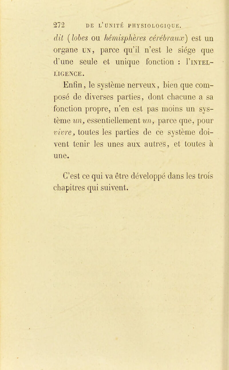 dit (lobes ou hémisphères cérébraux) est un organe un, parce qu'il n'est le siège que d'une seule et unique fonction : I'intel- LIGENCE. Enfin, le système nerveux, bien que com- posé de diverses parties, dont chacune a sa fonction propre, n'en est pas moins un sys- tème un, essentiellement un, parce que, pour vivre,, toutes les parties de ce système doi- vent tenir les unes aux autres, et toutes à une. C'est ce qui va être développé dans les trois chapitres qui suivent.