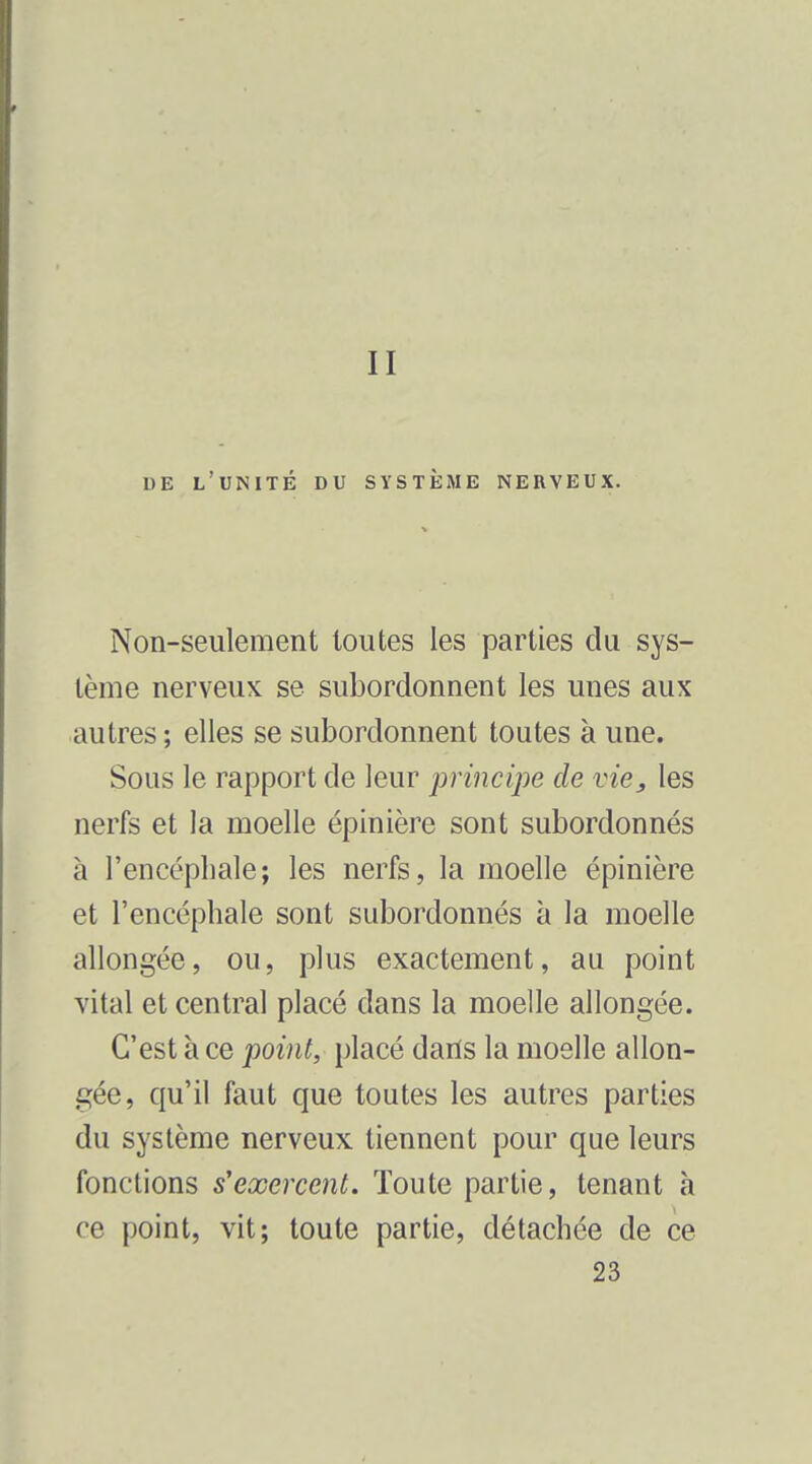 II DE l'unité du SYSTÈiME NERVEUX. Non-seulement toutes les parties du sys- tème nerveux se subordonnent les unes aux autres ; elles se subordonnent toutes à une. Sous le rapport de leur principe de vie, les nerfs et la moelle épinière sont subordonnés à l'encéphale; les nerfs, la moelle épinière et l'encéphale sont subordonnés à la moelle allongée, ou, plus exactement, au point vital et central placé dans la moelle allongée. C'est à ce point, placé dans la moelle allon- gée, qu'il faut que toutes les autres parties du système nerveux tiennent pour que leurs fonctions s'exercent. Toute partie, tenant à ce point, vit; toute partie, détachée de ce 23