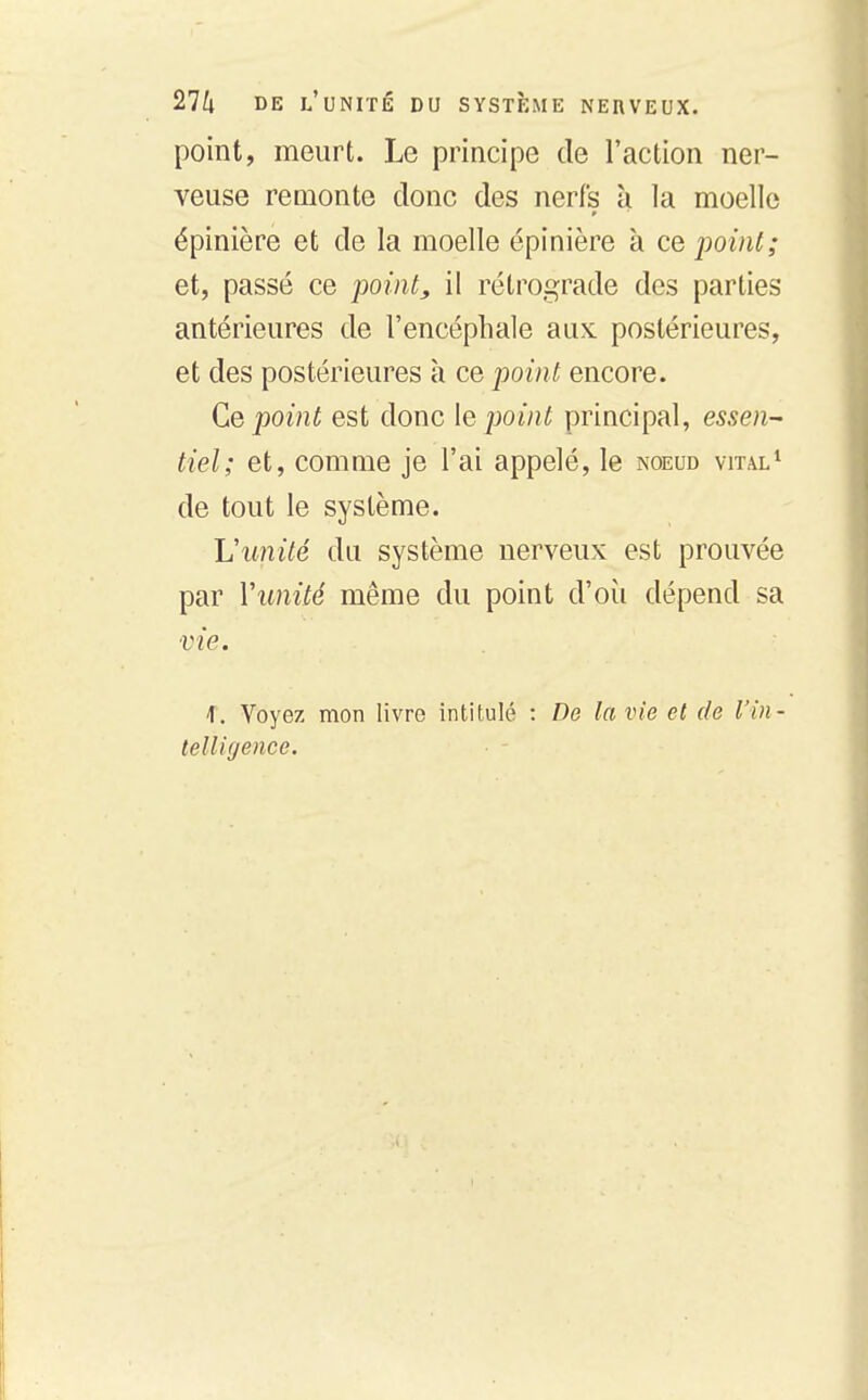 point, meurt. Le principe de l'action ner- veuse remonte donc des nerfs à la moelle épinière et de la moelle épinière à ce point; et, passé ce point, il rétrograde des parties antérieures de l'encéphale aux postérieures, et des postérieures à ce point encore. Ce point est donc \e jjoint principal, essen- tiel; et, comme je l'ai appelé, le noeud vital* de tout le système. L\mité du système nerveux est prouvée par Vunité même du point d'oii dépend sa vie. 1. Voyez mon livre intitulé : De la vie et de l'in- telligence.