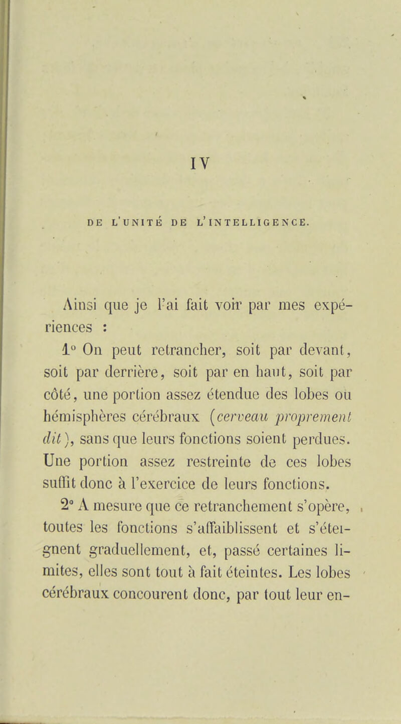 IV DE l'unité de l'intelligence. Ainsi que je l'ai fait voir par mes expé- riences : i° On peut retrancher, soit par devant, soit par derrière, soit par en haut, soit par côté, une portion assez étendue des lobes ou hémisphères cérébraux (cerveau proprement dit), sans que leurs fonctions soient perdues. Une portion assez restreinte de ces lobes suffit donc à l'exercice de leurs fonctions. 2 A mesure que ce retranchement s'opère, , toutes les fonctions s'affaiblissent et s'étei- gnent graduellement, et, passé certaines li- mites, elles sont tout à fait éteintes. Les lobes ' cérébraux concourent donc, par tout leur en-