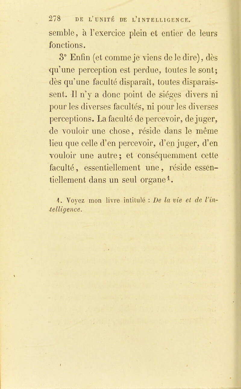 semble, à l'exercice plein et entier de leurs fonctions. 3° Enfin (et comme je viens de le dire), dès qu'une perception est perdue, toutes le sont; dès qu'une faculté disparaît, toutes disparais- sent. Il n'y a donc point de sièges divers ni pour les diverses facultés, ni pour les diverses perceptions. La faculté de percevoir, déjuger, <ie vouloir une chose, réside dans le même lieu que celle d'en percevoir, d'en juger, d'en vouloir une autre; et conséquemment cette faculté, essentiellement une, réside essen- tiellement dans un seul organe^. 1. Voyez mon livre intitulé : De la vie et de l'in- lelligence.