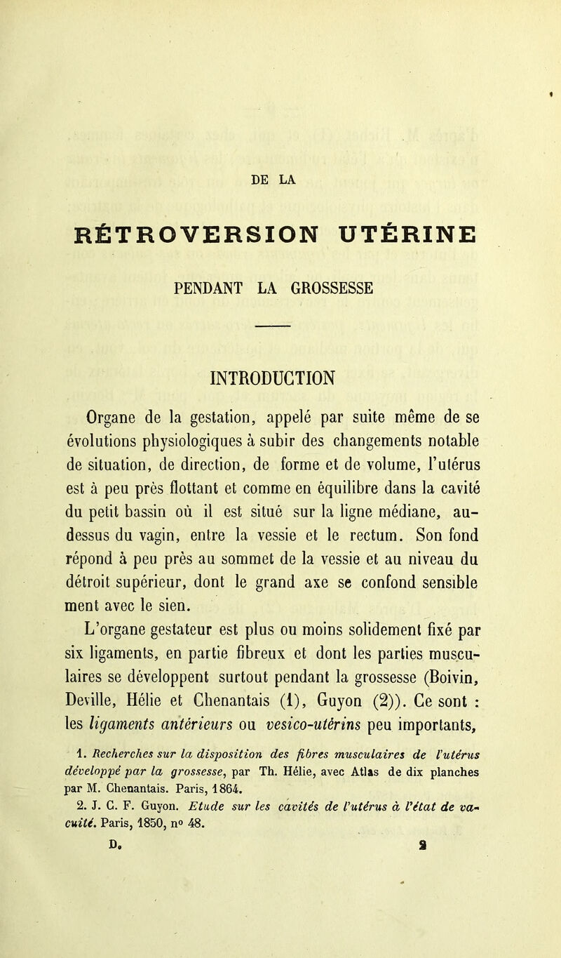 RÉTROVERSION UTÉRINE PENDANT LA GROSSESSE INTRODUCTION Organe de la gestation, appelé par suite même de se évolutions physiologiques à subir des changements notable de situation, de direction, de forme et de volume, l’utérus est à peu près flottant et comme en équilibre dans la cavité du petit bassin où il est situé sur la ligne médiane, au- dessus du vagin, entre la vessie et le rectum. Son fond répond à peu près au sommet de la vessie et au niveau du détroit supérieur, dont le grand axe se confond sensible ment avec le sien. L’organe gestateur est plus ou moins solidement fixé par six ligaments, en partie fibreux et dont les parties muscu- laires se développent surtout pendant la grossesse (Boivin, Deville, Hélie et Chenantais (1), Guyon (2)). Ce sont : les ligaments antérieurs ou vesico-utêrins peu importants, 1. Recherches sur la disposition des fibres musculaires de l'utérus développé par la grossesse, par Th. Hélie, avec Atlas de dix planches par M. Chenantais. Paris, 1864. 2. J. C. F. Guyon. Etude sur les cavités de l'utérus à l'état de va- cuité. Paris, 1850, n° 48. D. a