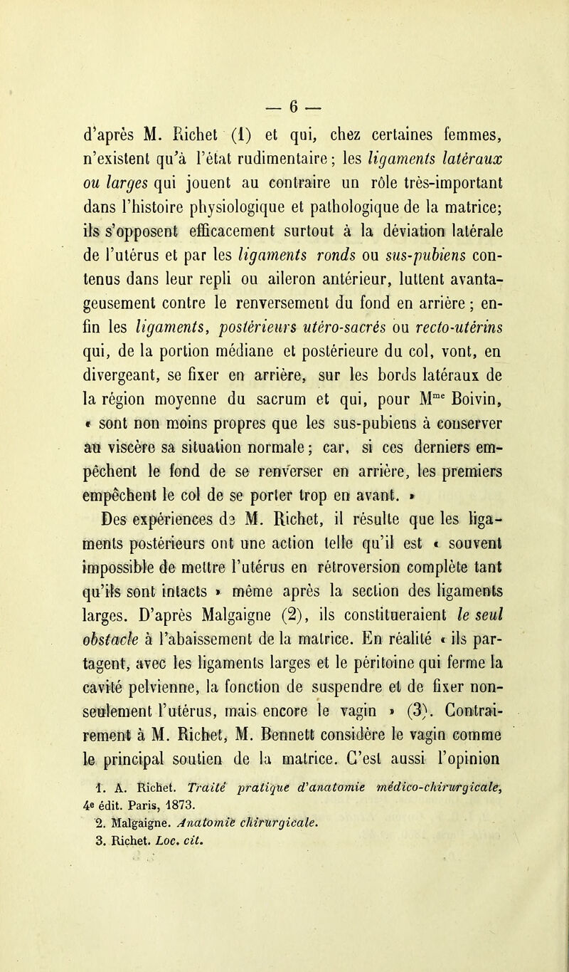 d’après M. Richet (1) et qui, chez certaines femmes, n’existent qu’à l’état rudimentaire ; les ligaments latéraux ou larges qui jouent au contraire un rôle très-important dans l’histoire physiologique et pathologique de la matrice; ils s’opposent efficacement surtout à la déviation latérale de l’utérus et par les ligaments ronds ou sus-pubiens con- tenus dans leur repli ou aileron antérieur, luttent avanta- geusement contre le renversement du fond en arrière ; en- fin les ligaments, postérieurs utéro-sacrés ou recto-utérins qui, de la portion médiane et postérieure du col, vont, en divergeant, se fixer en arrière, sur les bords latéraux de la région moyenne du sacrum et qui, pour Mme Boivin, « sont non moins propres que les sus-pubiens à conserver au viscère sa situation normale ; car, si ces derniers em- pêchent le fond de se renverser en arrière, les premiers empêchent le col de se porter trop en avant. ► Des expériences de M. Richet, il résulte que les liga- ments postérieurs ont une action telle qu’il est * souvent impossible de mettre l’utérus en rétroversion complète tant qu’ils sont intacts » même après la section des ligaments larges. D’après Malgaigne (2), ils constitueraient le seul obstacle à l’abaissement de la matrice. En réalité « ils par- tagent, avec les ligaments larges et le péritoine qui ferme la cavité pelvienne, la fonction de suspendre et de fixer non- seulement l’utérus, mais encore le vagin » (3). Contrai- rement à M. Richet, M. Bennett considère le vagin comme le principal soutien de la matrice. C’est aussi l’opinion 1. A. Richet. Traité pratique d'anatomie médico-chirurgicale, 4e édit. Paris, 1873. 2. Malgaigne. Anatomie chirurgicale. 3. Richet. Loc. cit.