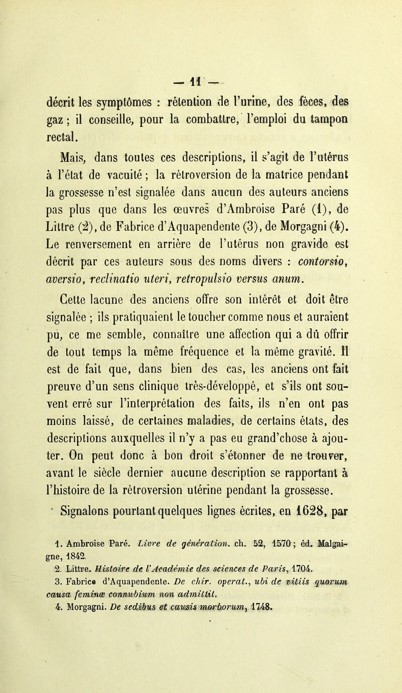 - 41 - décrit les symptômes : rétention de l’urine, des fèces, des gaz; il conseille, pour la combattre, l’emploi du tampon rectal. Mais, dans toutes ces descriptions, il s’agit de l’utérus à l’état de vacuité ; la rétroversion de la matrice pendant la grossesse n’est signalée dans aucun des auteurs anciens pas plus que dans les œuvres d’Ambroise Paré (i), de Littré (2), de Fabrice d’Aquapendente (3), de Morgagni (4). Le renversement en arrière de l’utérus non gravide est décrit par ces auteurs sous des noms divers : cantorsio, aversio, reclinatio uteri, retropulsio versus anum. Cette lacune des anciens offre son intérêt et doit être signalée ; ils pratiquaient le toucher comme nous et auraient pu, ce me semble, connaître une affection qui a dû offrir de tout temps la même fréquence et la même gravité. 11 est de fait que, dans bien des cas, les anciens ont fait preuve d’un sens clinique très-développé, et s’ils ont sou- vent erré sur l’interprétation des faits, ils n’en ont pas moins laissé, de certaines maladies, de certains états, des descriptions auxquelles il n’y a pas eu grand’chose à ajou- ter. On peut donc à bon droit s’étonner de ne trouver, avant le siècle dernier aucune description se rapportant à l’histoire de la rétroversion utérine pendant la grossesse. Signalons pourtant quelques lignes écrites, en 1628, par 1. Ambroise Paré. Livre de génération, ch. 52, 1570; éd. Malgai- gne, 1842. 2. Littré. Histoire de U Académie des sciences de Paris, 1704. 3. Fabrice d’Aquapendente. De chir. opérât., ubi de titiis quorum causa feminæ connubium non adrnittit. 4. Morgagni. De sedibus et cawsis morüorum, 1748.