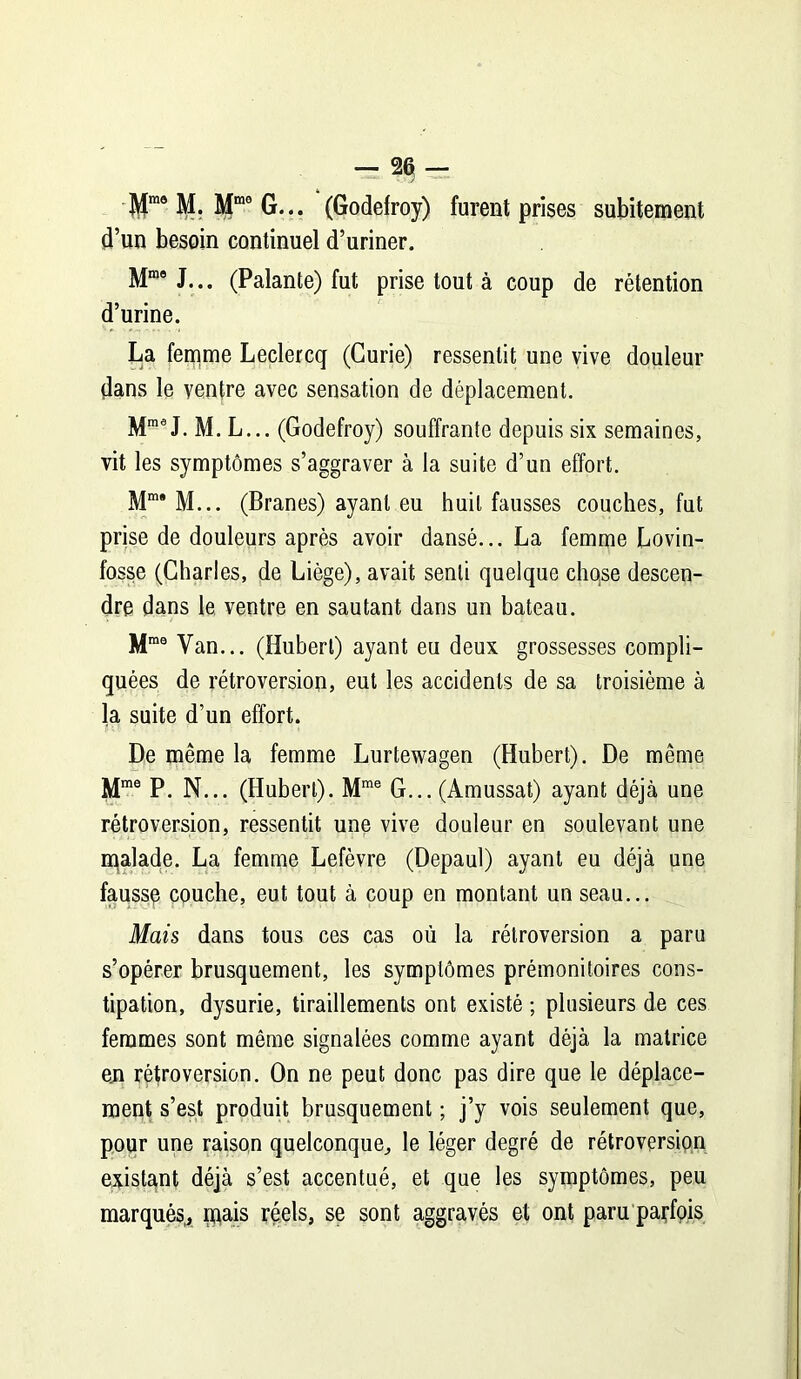 Mm0 M. Mra0 G... (Godefroy) furent prises subitement d’un besoin continuel d’uriner. Mros J... (Palante) fut prise tout à coup de rétention d’urine. La femme Leclercq (Curie) ressentit une vive douleur dans le ventre avec sensation de déplacement. MmeJ. M. L... (Godefroy) souffrante depuis six semaines, vit les symptômes s’aggraver à la suite d’un effort. Mm* M... (Branes) ayant eu huit fausses couches, fut prise de douleurs après avoir dansé... La femme Lovin- fosse (Charles, de Liège), avait senti quelque chose descen- dre dans le ventre en sautant dans un bateau. Mraa Van... (Hubert) ayant eu deux grossesses compli- quées de rétroversion, eut les accidents de sa troisième à la suite d’un effort. De même la femme Lurtewagen (Hubert). De même Mme P. N... (Hubert). Mme G... (Amussat) ayant déjà une rétroversion, ressentit une vive douleur en soulevant une malade. La femme Lefèvre (Depaul) ayant eu déjà une faussp couche, eut tout à coup en montant un seau... Mais dans tous ces cas où la rétroversion a paru s’opérer brusquement, les symptômes prémonitoires cons- tipation, dysurie, tiraillements ont existé ; plusieurs de ces femmes sont même signalées comme ayant déjà la matrice en rétroversion. On ne peut donc pas dire que le déplace- ment s’est produit brusquement ; j’y vois seulement que, pour une raison quelconque, le léger degré de rétroversion existant déjà s’est accentué, et que les symptômes, peu marqués, mais réels, se sont aggravés et ont paru parfpis